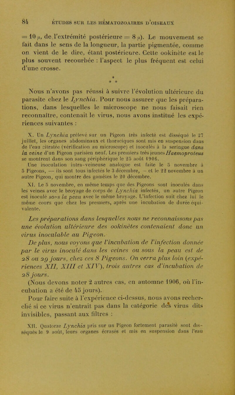 = 10 fx, de l'extrémité postérieure = 8 pi). Le mouvement se fait dans le sens de la longueur, la partie pigmentée, connue on vient de le dire, étant postérieure. Celte ookinète est le plus souvent recourbée : l'aspect le plus fréquent est celui d'une crosse. « * * Nous n'avons pas réussi à suivre l'évolution ultérieure du parasite chez le Lynchia. Pour nous assurer que les prépara- tions, dans lesquelles le microscope ne nous faisait rien reconnaître, contenait le virus, nous avons institué les expé- riences suivantes : \. Un Lynchia prélevé sur un Pigeon très infecté est disséqué le 27 juillet, les organes abdominaux et llioraoiques sont mis en suspension dans de l'eau cilralée (vérification au microscope) et inoculés à la seringue dans la veine d'un Pigeon parisien neuf. Les premiers très jeunes/faemopro/ïe«s se montrent dans son sang périphérique le 23 août 1906. Une inoculation intra-veineuse analogue est faite le o novembre à 5 Pigeons, — ils sont tous infectés le 3 décembre, — et le 22 novembre à un autre Pigeon, qui montre des gamètes le 20 décembre. X[. Le 5 novembre, en même temps que des Pigeons sont inoculés dans les veines avec le broyage de corps de Lynchia infectés, un nuire Pigeon est inoculé sovs la peau avec le même broyage. L'infection suit chez lui le même cours que chez les premiers, après une incubation de durée équi- valente. Les préparations dans lesquelles nous ne reconnaissons pas une évolution ultérieure des ookinètes contenaient donc un virus inoculable an Pigeon. De plus, nous voyons que l'incubation de l'injection donnée par le virus inoculé dans les veines ou sous la peau est de Q 8 ou a g jours, chez ces 8 Pigeons. On verra plus loin (expé- riences XII, Xin et XIV), trois autres cas d'incubation de 28 jours. (Nous devons noter 2 autres cas, en automne 1906, où l'in- cubation a été de 4o jours). Pour faire suite à l'expérience ci-dessus., nous avons recher- ché si ce virus n'entrait pas dans la catégorie defe virus dits invisibles, passant aux filtres : XII. Quatorze Lynchia pris sur un Pigeon fortement parasité sont dis- séqués le 9 aoiil, leurs organes écrasés et mis en suspension dans l'eau