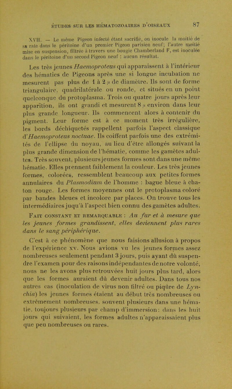 XVII. — Le même Pigeon infecté élanC sacrifié, ou inocule la moitié de sa rate dans le péritoine d'un premier Pigeon parisien neuf; l'autre moitié mise en suspension, filtrée à travers une bougie Chamberland F, est inoculée dans le péritoine d'un second Pigeon neuf : aucun résultat. Les très jeunes Haemoproteus qui apparaissent à l'intérieur des hématies de Pigeons après une si longue incubation ne mesurent pas plus de 1 à 2 de diamètre. Ils sont de forme triangulaire, quadrilatérale ou ronde, et situés en un point quelconque du protoplasma. Trois ou quatre jours après leur apparition, ils ont grandi et mesurent 8 a environ dans leur plus grande longueur. Ils commencent alors à contenir du pigment. Leur forme est à ce moment très irrégulière, les bords déchiquetés rappellent parfois l'aspect classique (['Haemoproteus noctiiae. Ils coiffent parfois une des extrémi- tés de l'ellipse du noyau, au lieu d'être allongés suivant la plus grande dimension de l'hématie, comme les gamètes adul- tes. Très souvent, plusieurs jeunes formes sont dans une même hématie. Elles prennent faiblement la couleur. Les très jeunes formes, colorées, ressemblent beaucoup aux petites formes annulaires du Plasmodium de l'homme : bague bleue à cha- ton rouge. Les formes moyennes ont le protoplasma coloré par bandes bleues et incolore par places. On trouve tous les intermédiaires juqu'à l'aspect bien connu des gamètes adultes. Fait constant et remarquable : Au fur et à mesure que les jeunes formes grandissent, elles deviennent plus rares dans le sang périphérique. C'est à ce phénomène que nous faisions allusion à propos de l'expérience xv. Nous avions vu les jeunes fornies assez nombreuses seulement pendant 3 jours, puis ayant dù suspen- dre l'examen pour des raisons indépendantes de notre volonté, nous ne les avons plus retrouvées huit jours plus tard, alors que les formes auraient dû devenir adultes. Dans tous nos autres cas (inoculation de virus non filtré ou piqiire de Lyn- cfiia) les jeunes formes étaient au début très nombreuses ou extrêmement nombreuses, souvent plusieurs dans une héma- tie, toujours plusieurs par champ d'immersion : dans les huil jours qui suivaient, les formes adultes n'apparaissaient plus que peu nombreuses ou rares.