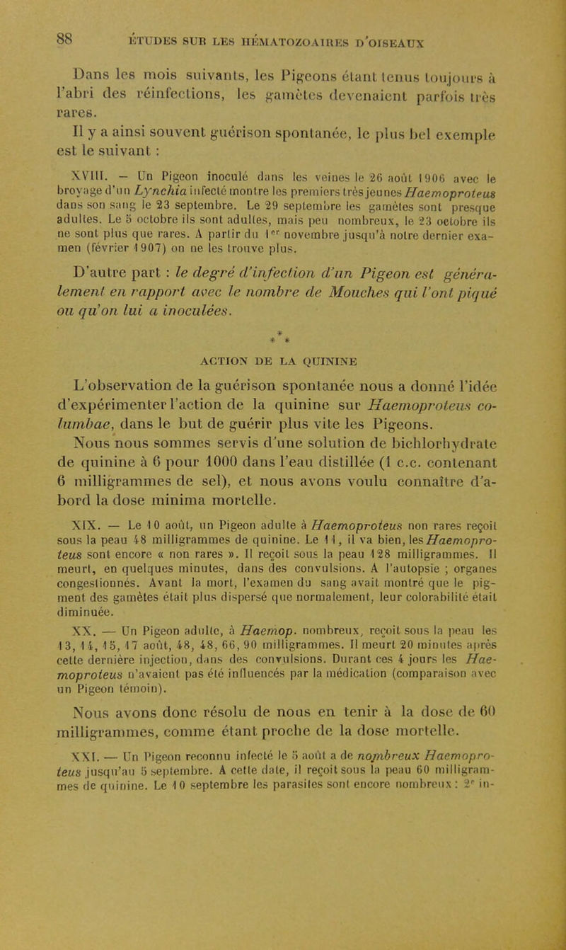 Dans les mois suivaiUs, les Pigeons étant lenus loujoui's à l'abri des réinfections, les gamètes devenaient parfois très rares. Il y a ainsi souvent guérison spontanée, le plus bel exemple est le suivant : XVIII. - Un Pigeon inoculé dans les veines le 26 août lilOfi avec le broyage d'un Lynchia infecté montre les premiers irèslanna^ Haemoproteus dans son sang le 23 septembre. Le 29 septembre les gamètes sont presque adultes. Le 5 octobre ils sont adultes, mais peu nombreux, le 23 octobre ils ne sont plus que rares. A parlirdu i novembre Jusqu'à notre dernier exa- men (février 1907) on ne les trouve plus. D'autre part : le degré d'infection d'un Pigeon est généra- lement en rapport avec le nombre de Mouches qui l'ont piqué ou qu'on lui a inoculées. * * * ACTION DE LA QUININE L'observation de la guérison spontanée nous a donné l'idée d'expérimenter l'action de la quinine sur Haemoproteus co- lumbae, dans le but de guérir plus vite les Pigeons. Nous nous sommes servis d'une solution de biclilorliydrate de quinine à 6 pour 1000 dans l'eau distillée (1 ce. contenant 6 milligrammes de sel), et nous avons voulu connaître d'a- bord la dose minima mortelle. XIX. — Le 10 août, un Pigeon adulte à Haemoproteus non rares reçoit sous la peau 48 milligrammes de quinine. Le 11, il va bien, Haemopro- teus sont encore a non rares ». Il reçoit sous la peau 128 milligrammes. Il meurt, en quelques minutes, dans des convulsions. A l'autopsie ; organes congestionnés. Avant la mort, l'examen du sang avait montré que le pig- ment des gamètes était plus dispersé que normalement, leur colorabililé était diminuée. XX. — Un Pigeon aduKc, à Haemop. nombreux, reçoit sous la peau les 13, 14, 15, 17 août, 48, 48, 66, 90 milligrammes. Il meurt 20 minutes ajirès cette dernière injection, dans des convulsions. Durant ces 4 jours les Hae- moproteus n'avaient pas été influencés par la médication (comparaison avec un Pigeon témoin). Nous avons donc résolu de nous en tenir à la dose de 60 milligrammes, comme étant proche de la dose mortelle. XXI. — Un Pigeon reconnu infecté le 3 août a de nopibreux Haemopro- teus \ns(\\\'M\ 5 septembre. A cette date, il reçoit sous la peau 60 milligram- mes (le quinine. Le 10 septembre les parasites sont encore nombreux : 2'' in-