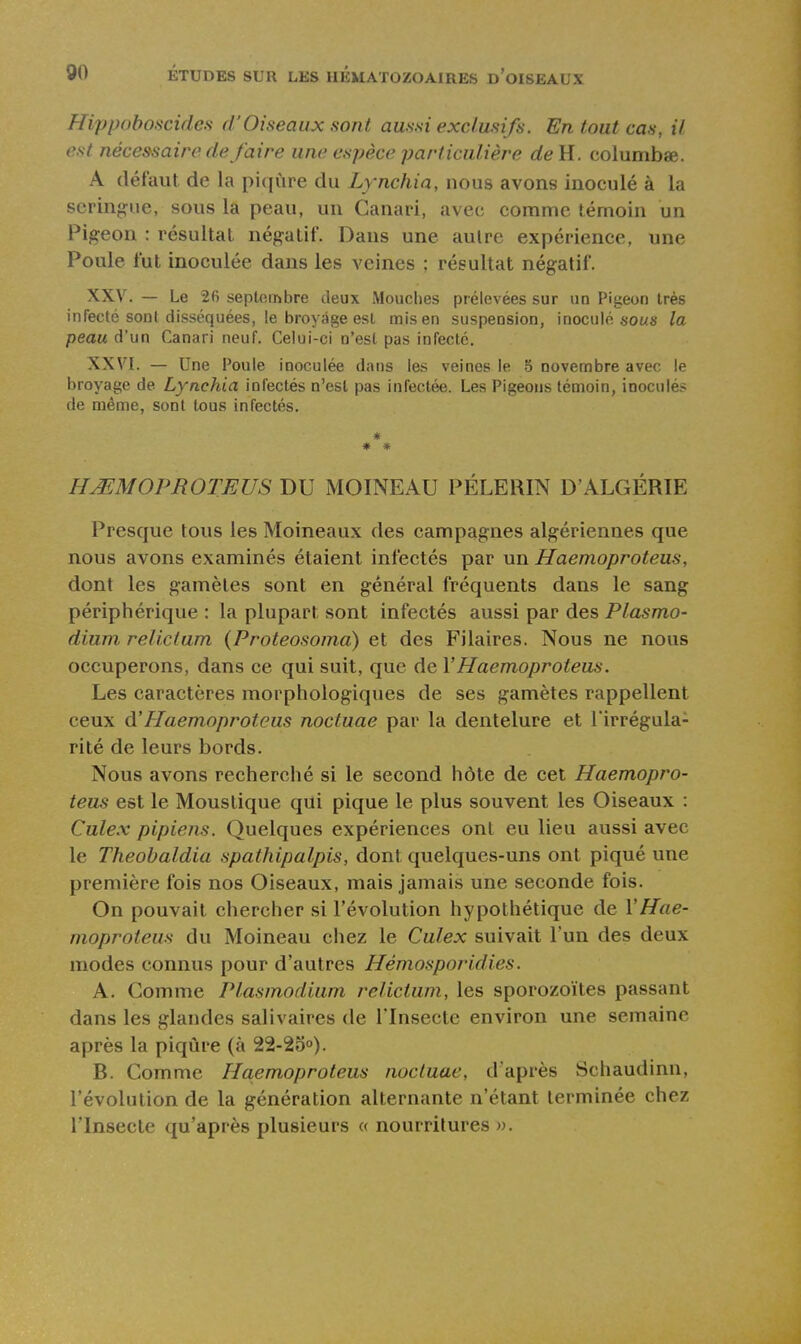 Hippoboscides d'Oiseaux sont aussi exclusifs. En tout cas, il est nécessaire de faire une espèce particulière deU. columbae. A défaut de la piqûre du Lynchia, nous avons inoculé à la seringue, sous la peau, un Canari, avec comme témoin un Pigeon : résultat négatif. Dans une aulre expérience, une Poule fut inoculée dans les veines ; résultat négatif. XXV. — Le 26 septembre deux Mouches prélevées sur un Pigeon très infecté sont disséquées, le broyage est mis en suspension, inoculé sous la peau d'un Canari neuf. Celui-ci n'est pas infecté. XXVI. — Une Poule inoculée dans les veines le 5 novembre avec le broyage de Lynchia infectés n'est pas infectée. Les Pigeons témoin, inoculés de même, sont tous infectés. ♦ * HMMOPROTEUS DU MOINEAU PELERIN D'ALGÉRIE Presque tous les Moineaux des campagnes algériennes que nous avons examinés étaient infectés par un Haemoproteus, dont les gamètes sont en général fréquents dans le sang périphérique : la plupart sont infectés aussi par des Plasmo- dium relictum (Proteosoma) et des Pilaires. Nous ne nous occuperons, dans ce qui suit, que de VHaemoproteus. Les caractères morphologiques de ses gamètes rappellent ceux d'Haemoproteus noctuae par la dentelure et l'irrégula- rité de leurs bords. Nous avons recherché si le second hôte de cet Haemopro- teus est le Moustique qui pique le plus souvent les Oiseaux : Culex pipiens. Quelques expériences ont eu lieu aussi avec le Theobaldia spathipalpis, dont quelques-uns ont piqué une première fois nos Oiseaux, mais jamais une seconde fois. On pouvait chercher si l'évolution hypothétique de Y Hae- moproteus du Moineau chez le Culex suivait l'un des deux modes connus pour d'autres Hémosporidies. A. Comme Plasmodium relictum, les sporozoïtes passant dans les glandes salivaires de l'Insecte environ une semaine après la piqûre (à 22-20°). B. Comme Haemoproteus noctuae, d'après Scliaudinn, l'évolution de la génération alternante n'étant terminée chez l'Insecte qu'après plusieurs « nourritures ».