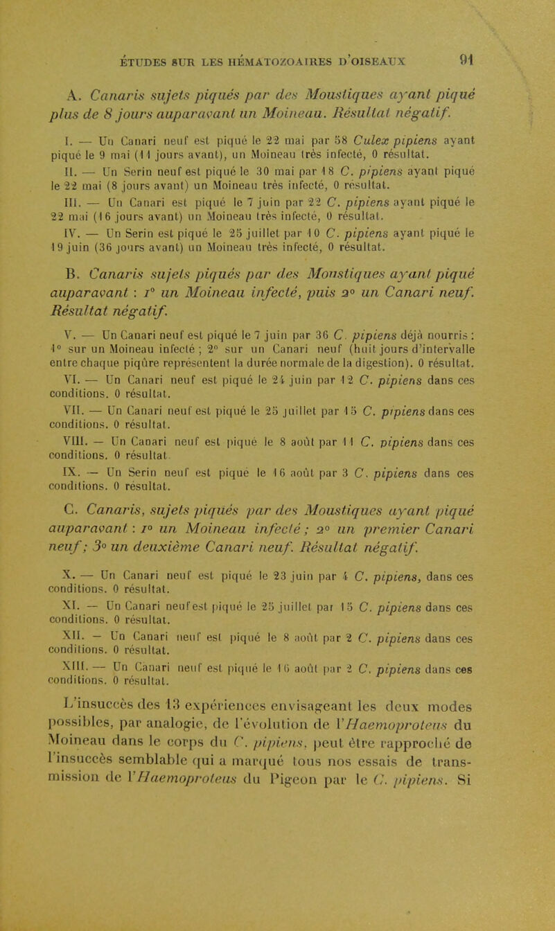 A. Canaris sujets piqués par des Moustiques ayant piqué plus de 8 jours auparavant un Moineau. Résultat négatif. I. — Uti Canari neuf est piqué le 22 mai par 58 Culex pipiens ayant piqué le 9 mai (11 jours avant), un Moineau très infecté, 0 résultat. II. — Un Serin neuf est piqué le 30 mai par 18 C. pipiens ayant piqué le 22 mai (8 jours avant) un Moineau très infecté, 0 résultai. m. — Un Canari est piqué le 7 juin par 2'2 C. pipiens ayant piqué le 22 mai (16 jours avant) un Moineau très infecté, 0 résultat. IV. — Un Serin est piqué le 25 juillet par 10 C. pipiens ayant piqué le 19 juin (36 jo'irs avant) un Moineau très infecté, 0 résultat. B. Canaris sujets piqués par des Moustiques ayant piqué auparavant : i° un Moineau infecté, puis a° un Canari neuf. Résultat négatif. V. — Un Canari neuf est piqué le 7 juin par 36 C. pipiens déjà nourri» : 1 sur un Moineau infecté; 2 sur un Canari neuf (huit jours d'intervalle entre chaque piqûre représentent la durée normale de la digestion). 0 résultat. VI. — Un Canari neuf est piqué le 2i juin par 12 C. pipiens dans ces conditions. 0 résultat. VII. — Un Canari neuf est piqué le 25 juillet par 13 C. p/pîens dans ces conditions. 0 résultat. VIII. — Un Canari neuf est piqué le 8 août par 11 C. pipiens dans ces conditions, 0 résultat. IX. — Un Serin neuf est piqué le 16 août par 3 C. pipiens dans ces conditions. 0 résultat. C. Canaris, sujets j/iqués par des Moustiques ayant piqué auparavant : /« un Moineau infecté ; 2° un premier Canari neuf ; 5<» un deuxième Canari neuf. Résultat négatif. X. — Un Canari neuf est piqué le 23 juin par 4 C. pipiens, dans ces conditions. 0 résultat. XI. — Un Canari neuf est piqué le 25 juillet par 13 C. pipiens dans ces conditions. 0 résultat. XII. — Un Canari neuf est piqué le 8 aoiH par 2 C. pipiens dans ces conditions. 0 résultat. XIII. — Un Canari neuf est piqué le 10 août par i C, pipiens dans ces conditions. 0 résultat. L'insuccès des 13 expériences envisageant les deux modes possibles, par analogie, de l'évolution de VHaemoprotens du Moineau dans le corps du C. pipiens, peut être rapproché de l'insuccès semblable (|ui a marqué tous nos essais de trans- mission de VHuemoprofeus du Pigeon par le pipiens. Si