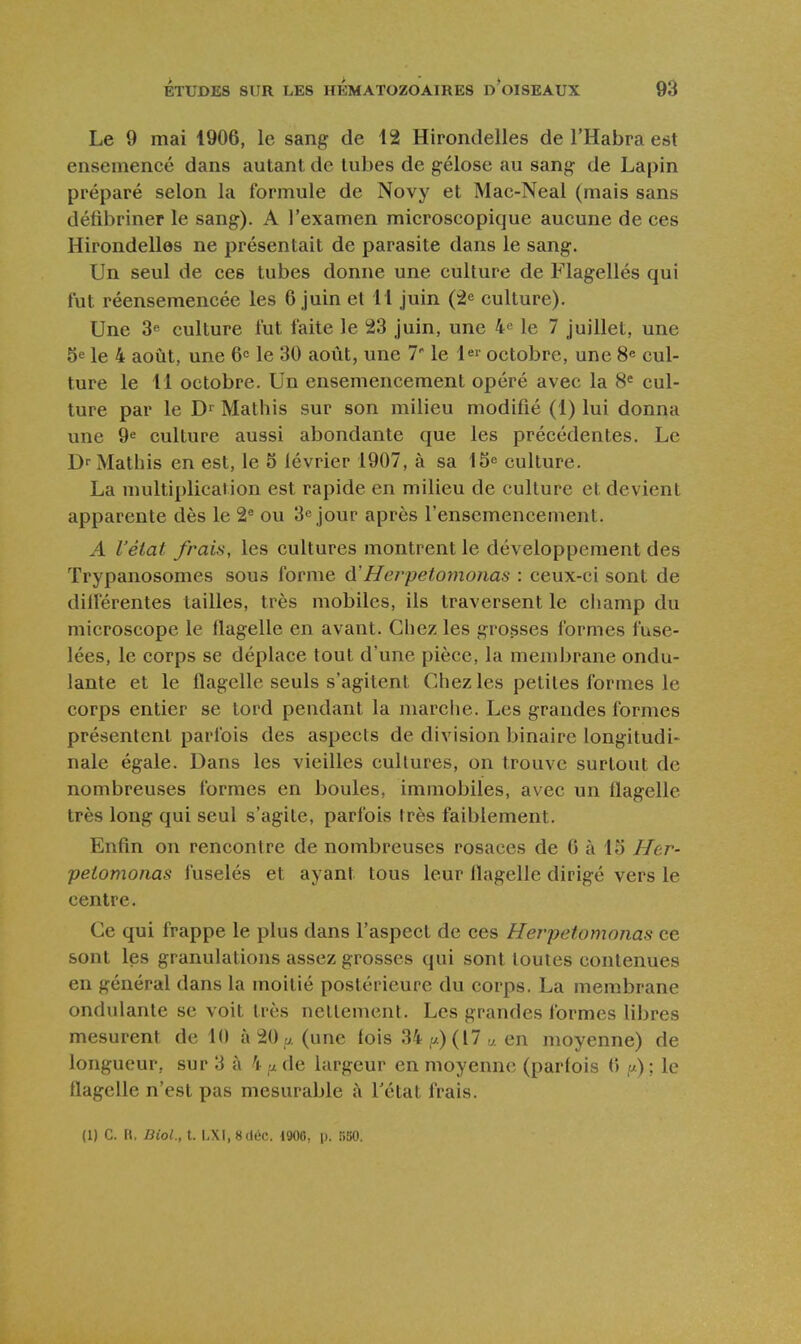 Le 9 mai 1906, le sang de 12 Hirondelles de l'Habra est ensemencé dans autant de tubes de gélose au sang de Lapin préparé selon la formule de Novy et Mac-Neal (mais sans déiibriner le sang). A l'examen microscopique aucune de ces Hirondelles ne présentait de parasite dans le sang. Un seul de ces tubes donne une culture de Flagellés qui tut réensemencée les 6 juin et 11 juin (2^ culture). Une 3e culture fut faite le 23 juin, une 4« le 7 juillet, une 5e le 4 août, une 60 le 30 août, une 7' le octobre, une 8^ cul- ture le 11 octobre. Un ensemencement opéré avec la 8« cul- ture par le D' Mathis sur son milieu modifié (1) lui donna une §6 culture aussi abondante que les précédentes. Le Dr Mathis en est, le 5 lévrier 1907, à sa 15^ culture. La multiplication est rapide en milieu de culture et devient apparente dès le 2^ ou 3^ jour après l'ensemencement. A l'état frais, les cultures montrent le développement des ïrypanosomes sous forme d'Herpetomonas : ceux-ci sont de dilférentes tailles, très mobiles, ils traversent le champ du microscope le flagelle en avant. Chez les grosses formes fuse- lées, le corps se déplace tout d'une pièce, la membrane ondu- lante et le flagelle seuls s'agitent Chez les petites formes le corps entier se tord pendant la marche. Les grandes formes présentent parfois des aspects de division binaire longitudi- nale égale. Dans les vieilles cultures, on trouve surtout de nombreuses formes en boules, immobiles, avec un flagelle très long qui seul s'agite, parfois très faiblement. Enfin on rencontre de nombreuses rosaces de G à 15 Her- petomonas fuselés et ayant tous leur flagelle dirigé vers le centre. Ce qui frappe le plus dans l'aspect de ces Herpetomonas ce sont les granulations assez grosses qui sont toutes contenues en général dans la moitié postérieure du corps. La membrane ondulante se voit très nettement. Les grandes formes libres mesurent de 10 à 20 p. (une (ois 34 ,a) (17 v. en moyenne) de longueur, sur 3 à 4 u de largeur en moyenne (parfois (> ,«) ; le flagelle n'est pas mesurable à l'état frais.