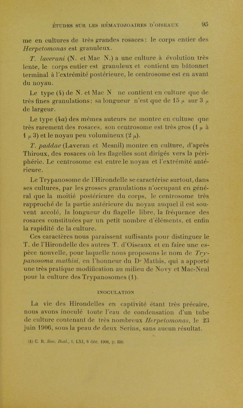 me en cultures de très grandes rosaces : le corps entier des Herpefomonas est granuleux. T. ïaverani (N. et Mac N.) a une culture à évolution très lente, le corps entier est granuleux et contient un bâtonnet terminal à Textrémité postérieure, le centrosome est en avant du noyau. Le type (4) de N. et Mac N ne contient en culture que de très fines granulations; sa longueur n'est que de 15 fx sur 3 de largeur. Le type (4a) des mêmes auteurs ne montre en cultupe que très rarement des rosaces, son centrosome est très gros (1 à 1 p 3) et le noyau peu volumineux (2 p). T. paddae (Laveran et Mesnil) montre en culture, d'après Thiroux, des rosaces où les flagelles sont dirigés vers la péri- pliérie. Le centrosome est entre le noyau et l'extrémité anté- rieure. Le Trypanosome de l'Hirondelle se caractérise surtout, dans ses cultures, par les grosses granulations n'occupant en géné- ral que la moitié postérieure du corps, le centrosome très rapproché de la partie antérieure du noyau auquel il est sou- vent accolé, la longueur du flagelle libre, la fréquence des rosaces constituées par un petit nombre d'éléments, et enfin la rapidité de la culture. Ces caractères nous paraissent suffisants pour distinguer le T. de l'Hirondelle des autres T. d'Oiseaux et en faire une es- pèce nouvelle, pour laquelle nous proposons le nom de Try- panosoma maihisi, en l'honneur du D' Mathis, qui a apporté une très pratique modification au milieu de Novy et Mac-Neal pour la culture des Trypanosomes (1). INOCULATION La vie des Hirondelles en captivité étant très précaire, nous avons inoculé toute l'eau de condensation d'un tube de culture contenant de très nombreux Herpetomonas, le 23 juin 1900, sous la peau de deux Serins, sans aucun résultat. (1) C. H. Soc. Biol., t. LXl, 8 (16c. 1908, p. 860.