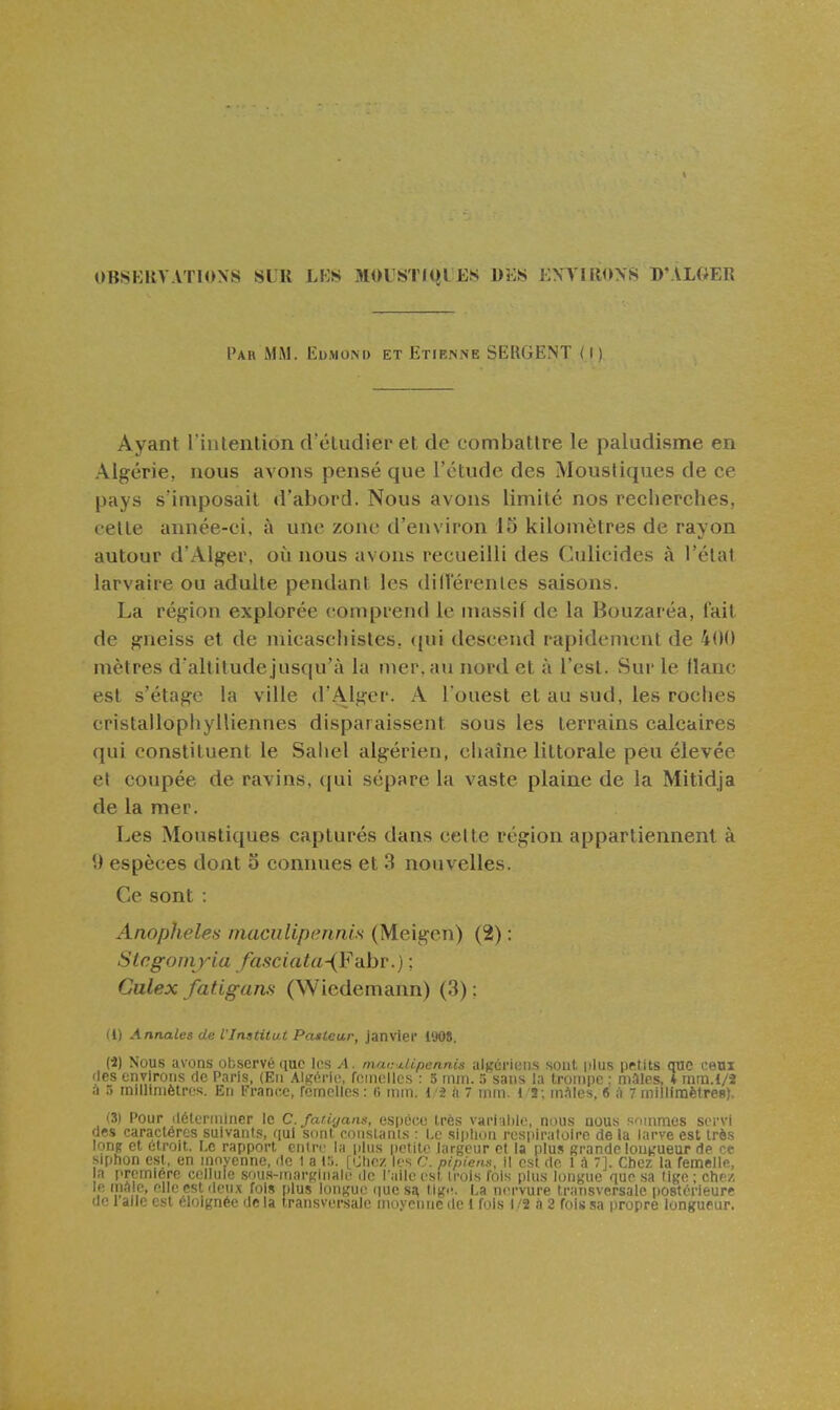 UBSKUVATIONS SUR LKS MOUSTKil ES 1)E« ENVIRONS D'ALGER Par iMiM. Iîu.mom) et Etirnne SEIIGENT (l ) Ayant l intenlioii cVcludier et de combattre le paludisme en Algérie, nous avons pensé que l'étude des Moustiques de ce pays s'imposait d'abord. Nous avons limité nos recherches, celle aunée-ci, à une zone d'environ 15 kilomètres de rayon autour d'Alger, où nous avons recueilli des Culicides à l'état larvaire ou adulte pendant les dillerenles saisons. La région explorée comprend le massif de la Bouzaréa, fait de gneiss et de micaschistes, (|ui descend rapidement de 400 mètres d'altitude jusqu'à la mer, au nord et à l'esl. Sui' le flanc est s'élagc la ville d'Alger. A l'ouest et au sud, les roches cristallophylliennes disparaissent sous les terrains calcaires qui constituent le Saiiel algérien, chaîne littorale peu élevée et coupée de ravins, qui sépare la vaste plaine de la Mitidja de la mer. Les Moustiques capturés dans celte région appartiennent à 9 espèces dont o connues et 3 nouvelles. Ce sont : Anophèles maciilipennis (Meigen) (2) : Slegomyia /asciata-(F-dbv.) ; Culex fat.igam (Wiedemann) (3) ; (l) Annales de VInstitut Posteu,r, janvier 1908. (■i) Nous avons observé que les A. macj.li.penn.is altçériuiis soiil. iilus pftits que ceui des environs de Paris, (En Algérie, femelles : 5 mm. 5 sans la trompe ; niàles, ♦ mm.l/2 à 5 iniUiniètros. E[i France, femelles : 6 mm. 1/â à 7 mm. 1/S ; inAles, 6 à 7 millinaètres). (3) Pour déterminer le C. fati'jans, espêcie Irès varialilc, nous aou.s s'unmes servi des caractères suivants, qui sont roiistanis : l,c siiilioii respiraloiro de la larve est très long et étroit. Le rapport entre la plus petite largeur et la plus grande lontrueur de ce siphon est, en mnvenne, de 1 a l.'i. [Otic/. les c. pipiens, il est de 1 A 7]. Chez la femelle, a première cellule sous-inarpinalê de l'aile est trois fois plus longue que sa lige ; chez le maie, elle est deux fois plus longue (lues^ tigi-. La nervure transversale |)08térieurc