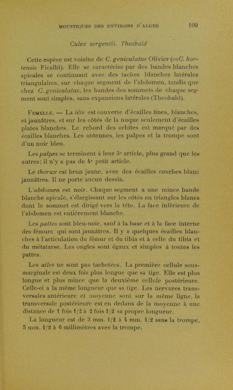 Culex sergentii. Theobald Cette espèce est voisine de C. geniculatus Olivier {==€. hor- tensis Ficalbi). Elle se caractérise par des bandes blanches apicales se continuant avec des taches blanches latérales triangulaires, sur chaiiue segment de l'abdomen, tandis que chez C. geniciilaliis, les bandes des sommets de chaque seg- ment sont simples, sans expansions latérales (Theobald). Femelle. — La lête est couverte d'écaillés fines, blanches, et jaunâtres, et sur les côtés de la nuque seulement d'écaillés plates blanches. Le rebord des orbites est marqué par des écailles blanches. Les antennes, les palpes et la trompe sont d'un noir bleu. Les palpes se terminent à leur 3^ article, plus grand que les autres; il n'y a pas de 4* petit article. Le thorax est brun jaune, avec des écailles courbes blanc jaunâtres. Il ne porte aucun dessin. L'abdomen est noir. Chaque segment a une mince bande blanche apicale, s'élargissant sur les côtés en triangles blancs dont le sommet est dirigé vers la tète. La face inférieure de l'abdomen est entièrement blanche. Les pattes sont bleu-noir, sauf à la base et à la face interne des fémurs, qui sont jaunâtres. Il y a quelques écailles blan- ches à l'articulation du fémur et du tibia et à celle du tibia et du métatarse. Les ongles sont égaux et simples à toutes les pattes. Les ailes ne sont pas tachetées. La première cellule sous- marginale est deux fois plus longue que sa tige. Elle est plus longue et plus mince que la deuxième cellule postérieure. Celle-ci a la même longueur que sa lige. Les nervures trans- versales antérieure et moyenne sont sur la même ligne, la transversale postérieure est en dedans de la moyenne à une distance de 1 fois 1/i à 2 fois 1/2 sa propre longueur. La longueur est de 3 mm. 1/2 à 4 mm. 1/2 sans la trompe, 5 mm. 1/2 à 6 millimètres avec la trompe.