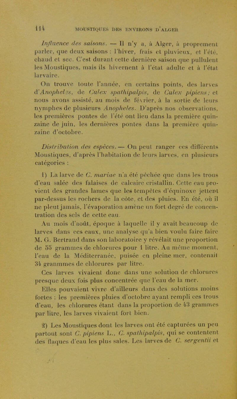 Influence des saisons. — Il n'y a, à Alger, à propremenl parler, que deux saisons : l'hiver, Irais et pluvieux, cl l'été, chaud el sec. C'est durant cette dernière saison que pullulent les Moustiques, mais ils hivernent à l'état adulte et à l'état larvaire. On trouve toute l'année, en certains points, des larves iVAnophel'js, de (Juîex spafhipalpis, de Culex pipiens; et nous avons assisté, au mois de ré\rier, à la sortie de leurs nymphes de plusieurs Anophèles. D'après nos observations, les premières pontes de l'été ont lieu dans la première quin- zaine de juin, les dernières pontes dans la première quin- zaine d'octobre. Distribution des espèces. — On peut ranger ces dillerents Moustiques, d'après l'habitation de leurs larves, en plusieurs catégories : 1) La larve de C. niariae n'a été pèchée que dans les trous d'eau salée des falaises de calcaire cristallin. Cette eau pro- vient des grandes lames que les tempêtes d'équinoxe jettent par-dessus les rochers de la côte, et des pluies. En été, où il ne pleut jamais, l'évaporation amène un fort degré do concen- tration des sels de cette eau. Au mois d'août, époque à laquelle il y avait beaucoup de larves dans ces eaux, une analyse qu'a bien voulu faire faire M. G. Bertrand dans son laboratoire y révélait une proportion de 5o grammes de chlorures pour 1 litre. Au même moment, l'eau de la Méditerranée, puisée en pleine mer, contenait 34 granmmes de chlorures par litre. Ces larves vivaient donc dans une solution de chlorures presque deux fois plus concentrée que l'eau de la mer. Elles pouvaient vivre d'ailleurs dans des solutions moins fortes : les premières pluies d'octobre ayant rempli ces trous d'eau, les chlorures étant dans la proportion de 43 granm\es par litre, les larves vivaient fort bien. 2) Les Moustiques dont les larves ont été capturées un peu partout sont C. pipiens L., C. spalhipalpùi, qui se contentent des (laques d'eau les plus sales. Les larves de C. sergentii el