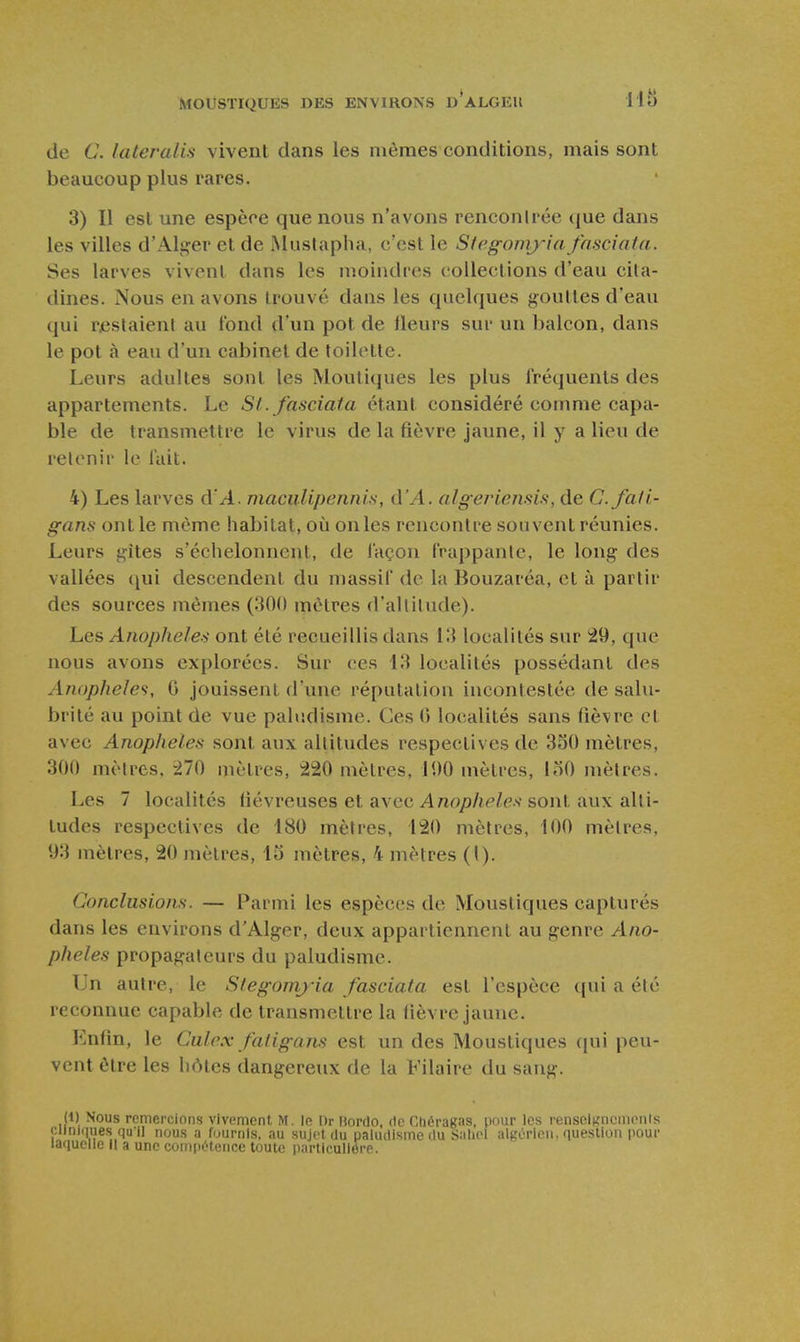 de C. lateraUs vivent dans les mômes conditions, mais sont beaucoup plus rares. 3) Il est une espèce que nous n'avons renconirée (|ue dans les villes d'Alger et de Mustapha, c'est le Stegoni)'i(i fasciata. Ses larves vivent dans les inoiudrcs collections d'eau cita- dines. Nous en avons trouvé dans les quelques gouttes d'eau qui rjestaient au tond d'un pot de lleurs sur un balcon, dans le pot à eau d'un cabinet de toilette. Leurs adultes sont les Moutiques les plus fréquents des appartements. Le St. fasciata étant considéré comme capa- ble de transmettre le virus de la fièvre jaune, il y a lieu de retenir le lait. 4) Les larves à'A. maciiUpennis, û'A. algeriensis, de C.fati- gans ont le même habitat, oiî onles rencontre souvent réunies. Leurs gites s'échelonnent, de façon frappante, le long des vallées (pii descendent du massif de la Bouzaréa, et à partir des sources mêmes (300 mètres d'altitude). Les Anophèles ont été recueillis dans 13 localités sur 29, que nous avons explorées. Sur ces 13 localités possédant des Anophèles, G jouissent d'une réputation incontestée de salu- brité au point de vue paludisme. Ces 0 localités sans fièvre et avec Anophèles sont aux altitudes respectives de 350 mètres, 300 mètres. 270 mètres, 220 mètres, 100 mètres, loO mètres. Les 7 localités fiévreuses et avec Anophèles sont aux alti- tudes respectives de 180 mètres, 120 mètres, 100 mètres, 93 mètres, 20 mètres, 13 mètres, 4 mètres (I). Conclusions. — Parmi les espèces de Moustiques capturés dans les environs d'Alger, deux appartiennent au genre Ano- phèles propagateurs du paludisme. Un autre, le Stegomj-ia fasciata est l'espèce qui a été reconnue capable de transmettre la fièvre jaune. Enfin, le Culex fatigans est un des Moustiques qui peu- vent être les hôtes dangereux de la Filaire du sang. {!) Nous remercions vivement M. In Dr itorrlo, rie Chéragas, pour les rensciKncmcnIs Cliniques qu'il nous a fournis, au sujet du paludisme (lu Saliol algérien, question pour laquelle II a une compi>tence toute particulière.