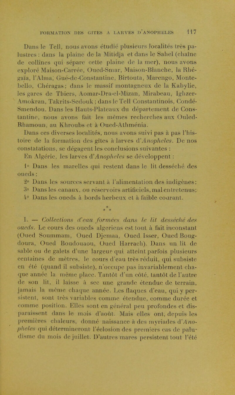 Dans le Tell, nous avons étudié plusieurs localités très pa- lustres : dans la plaine de la Mitidja et dans le Saliel (chaîne de collines qui sépare cette plaine de la mer), nous avons exploré Maison-Carrée, Oued-Smar, Maison-Blanche, la Rhé- gaïa, l'Aima; Gué-de-Constantine, Birtouta, Marengo, Monte- bello, Chéragas ; dans le massif montagneux de la Kabylie, les gares de ïhiers, Aomar-Dra-el-Mizan, Mirabeau, Ighzer- Amokran, Takrits-Sedouk : dans le Tell Constantinois, Condé- Smendou. Dans les Hauls-Plaleaux du déparlement de Cons- tantine, nous avons fait les mêmes recherches aux Ouled- Rhamoun, au Khroubs et à Oued-Athménia. Dans ces diverses localités, nous avons suivi pas à pas l'his- toire de la formation des gîtes à larves cVAnophèles. De nos constatations, se dégagent les conclusions suivantes : En Algérie, les larves d'AnopIieles se développent : 1° Dans les marelles qui restent dans le lit desséché des oueds ; 2» Dans les sources servant à l'alimentation des indigènes; 3o Dans les canaux, ou réservoirs artificiels, mal entretenus: 4° Dans les oueds à bords herbeux et à faible courant. # * * I. — Collections d'eau formées dans le lit desséché des oueds. Le cours des oueds algériens est lout à fait inconstant (Oued Soummam, Oued Djemaa, Oued Isser, Oued Boug- doura. Oued Boudouaou, Oued Harrach). Dans un lit de sable ou de galets d'une largeur qui atteint parfois plusieurs centaines de mètres, le cours d'eau très réduit, qui subsiste en été (quand il subsiste), n'occupe pas invariablement cha- que année la même place. Tantôt d'un côté, tantôt de l'autre de son lil, il laisse à sec une grande étendue de terrain, jamais la même chaque année. Les flaques d'eau, qui y per- sistent, sont très variables comme étendue, comme durée et comme position. Elles sont en général peu profondes et dis- paraissent dans le mois d'aovil. Mais elles ont, depuis les premières chaleurs, donné naissance à des myriades d'.-lno- pheles (jui détermineront l'éclosion des premiers cas de palu- disme du mois de juillet. D'autres mares persistent tout l'été