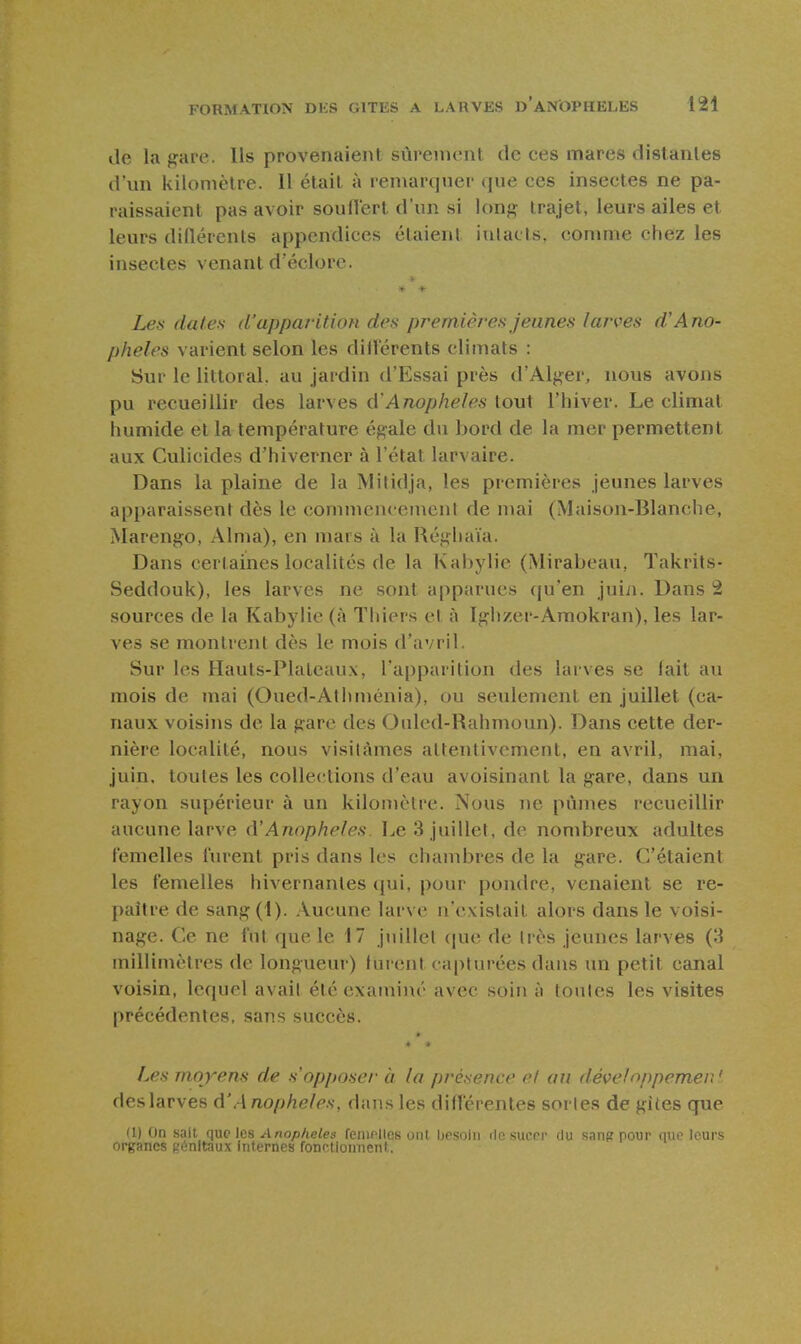 de la gare. Ils provenaient sùreuuvnl de ces mares distantes d'un kilomètre. Il était à remarque!' que ces insectes ne pa- raissaient pas avoir souflert d'un si long trajet, leurs ailes et leurs diflérents appendices étaient iulacls, comme chez les insectes venant d'éclorc. Les dates d'apparition des premières jeunes larves d'Ano- phèles varient selon les dillérents climats : Sur le littoral, au jardin d'Essai près d'Alger, nous avons pu recueillir des larves û'Anophèles tout l'hiver. Le climat humide et la température égale du bord de la mer permettent aux Culicides d'hiverner à l'état larvaire. Dans la plaine de la Milidja, les premières jeunes larves apparaissent dès le commencement de mai (Maison-Blanche, Marengo, Aima), en mars à la Réghaïa. Dans certaines localités de la Kabylie (Mirabeau, Takrits- Seddouk), les larves ne .sont apparues qu'en juin. Dans 2 sources de la Kabylie (à Thiers et à Igiizer-Amokran), les lar- ves se montrent dès le mois d'avril. Sur les Hauts-Plateaux, l'apparition des larves se lait au mois de mai (Oued-Athménia), ou seulement en juillet (ca- naux voisins de la gare des Onled-Rahmoun). Dans cette der- nière localité, nous visitâmes attentivement, en avril, mai, juin, toutes les collections d'eau avoisinant la gare, dans un rayon supérieur à un kilomètre. Nous ne pûmes recueillir aucune larve <VAnophèles. Le 3 juillet, de nombreux adultes femelles lurent pris dans les chambres de la gare. C'étaient les femelles hivernantes (jui, pour pondre, venaient se re- paître de sang(1). Aucune larve n'existait alors dans le voisi- nage. Ce ne fut que le 17 juillet que de très jeunes larves (3 millimètres de longueur) turent ca[)turées dans un petit canal voisin, lequel avait été examiné avec soin à toutes les visites précédentes, sans succès. Les moyens de s'opposer à la présence el au développemen' deslarves A'Anophèles, dans les différentes sortes de gites que (1) On sait que les Anophèles feiiicllcs ont besoin de sucer du sang pour que leurs organes génitaux internes fonctionnent,