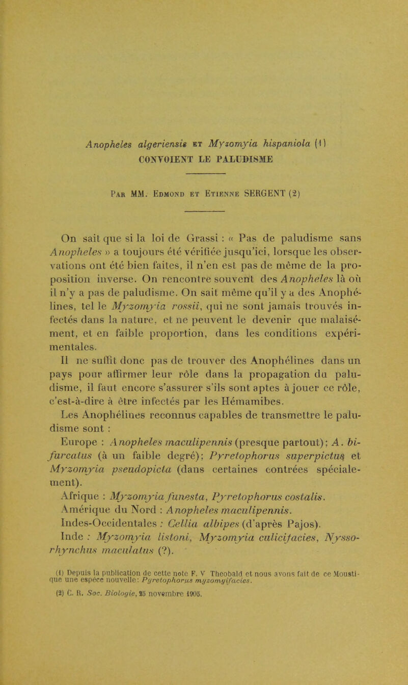 CONVOIENT LE PALUDISME Par mm. Edmond et Etienne SERGENT (2) On sait que si la loi de Grassi : « Pas de paludisme sans Anophèles » a toujours été vérifiée jusqu'ici, lorsque les obser- vations ont été bien laites, il n'en est pas de même de la pro- position inverse. On rencontre souvent àes Anophèles Va o\\ il n'y a pas de paludisme. On sait même qu'il y a des Anophé- lines, tel le Myzomy ia rossii, qui ne sont jamais trouvés in- fectés dans la nature, et ne peuvent le devenir que malaisé- ment, et en faible proportion, dans les conditions expéri- mentales. Il ne sullit donc pas de trouver des Anophélines dans un pays pour affirmer leur rôle dans la propagation du palu- disme, il faut encore s'assurer s'ils sont aptes à jouer ce rôle, c'est-à-dire à être infectés par les Hémamibes. Les Anophélines reconnus capables de transmettre le palu- disme sont : Europe : Anophèles maculipennis (presque partout); A. bi- furcatus (à un faible degré); Pyretophorus superpictu^ et Myzomyia pseudopicia (dans certaines contrées spéciale- ment). Afrique : Mj'zomyia funesta, Pj^retophoims costalis. Amérique du Nord : Anophèles maculipennis. Indes-Occidentales ; Cellia albipes (d'après Pajos). Inde : Myzomyia listoni, Myzomyia ciilicifaciès, Nysso- rhynchns macnlatns (?). (J) Depuis la publication de cette note F. V Tlicobald et nous avons fait de ce Mousti- nue une espèce nouvelle: Pyretophonis myzomyifacies. (ï) C. n. Soc. Biologie, M novembre 1905.