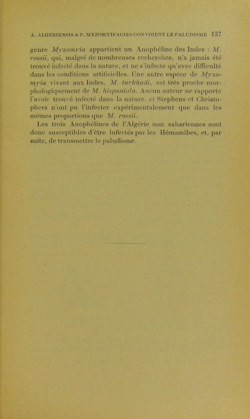 genre Myzomyia appartient un Aiiophélinc des Indes : M. rossii, qui, malgré de nombreuses recherches, n'a jamais été trouvé infecté dans la nature, et ne s'inl'ecte qu'avec difficulté dans les conditions artilicielles. Une autre espèce de Mj''zo- mj'ia vivant aux Indes, M. lurkhudi, est très proche mor- phologiquement de M. hispaniola. Aucun auteur ne rapporte l'avoir trouvé infecté daus la nature, et Stephens et Christo- phers n'ont pu l'infecter expérimentalement que dans les mêmes proportions que M. rossii. Les trois Anophélines de l'Algérie non sahariennes sont donc susceptibles d'être infectés par les Hémamibcs, et, par suite, de transmettre le paludisme.