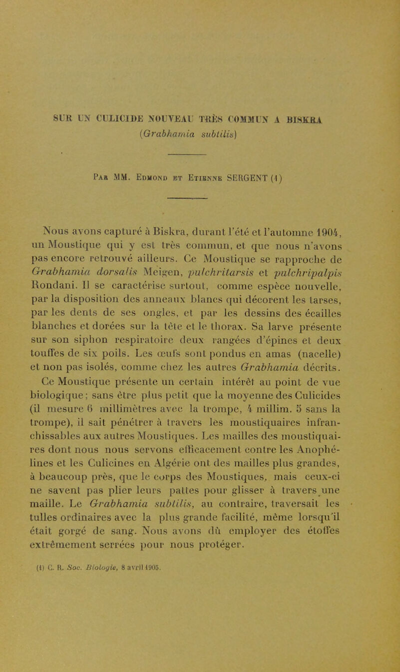 SUR LN CULICIJ>E NOUVEAl TllÈS COMMUN 1 BIBKRA (Grabhamia subiilis) Pau mm. Edmond et Etibnnb SERGENT (1) Nous avons capturé à Biskra, durant l'été et l'automne 1904, un Moustique qui y est très coinnuin, et que nous n'avons pas encore retrouvé ailleurs. Ce Moustique se rapproche de Grabhamia dorsaUs Meig'en, pu/chritarsis et palchripalpis Rondani. Il se caractérise surtout, comme espèce nouvelle, par la disposition des anneaux blancs qui décorent les tarses, par les dents de ses ongles, et par les dessins des écailles blanches et dorées sur la tète et le thorax. Sa larve présente sur son siphon respiratoire deux rangées d'épines et deux touffes de six poils. Les œul's sont pondus en amas (nacelle) et non pas isolés, comme chez les autres Grabhamia décrits. Ce Moustique présente un cerlain intérêt au point de vue biologique ; sans être plus petit c[ue la moyenne des Gulicides (il mesure 6 millimètres avec la trompe, 4 millim. 5 sans la trompe), il sait pénétrer à travers les moustiquaires infran- chissables aux autres Moustiques. Les mailles des moustiquai- res dont nous nous servons eiricacement contre les Anophé- lines et les Culicines en Algérie ont des mailles plus grandes, à beaucoup près, que le corps des Moustiques, mais ceux-ci ne savent pas plier leurs pattes pour glisser à travers une maille. Le Grabhamia siibliUs, au contraire, traversait les tulles ordinaires avec la plus grande facilité, même lorsqu'il était gorgé de sang. Nous avons dù employer des étoffes extrêmement serrées i)Our nous protéger.