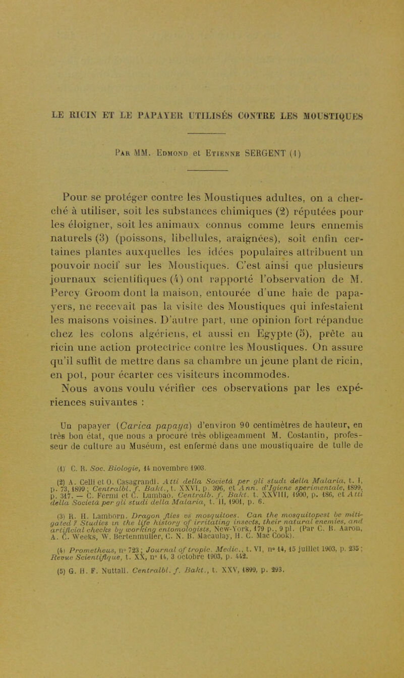 LE RICIN ET LE PAPAYER UTILISÉS CONTRE LES MOLSTKiUES Par mm. Edmond et Etienne SERGENT (1) Pour se protéger contre les Moustiques adultes, on a cher- ché à utiliser, soit les substances chimiques (2) réputées pour les éloigner, soit les animaux connus comme leurs ennemis naturels (3) (poissons, libellules, araignées), soit enfin cer- taines plantes auxquelles les idées populaires allribuent un pouvoir nocif sur les Moustiques. C'est ainsi que plusieurs journaux seienti(î(pies (4) ont rapporté l'observation de M. Percy Groom dont la maison, entourée d une haie de papa- yers, ne recevait pas la visile des Moustiques qui infestaient les maisons voisines. D'aiilrc part, une opinion fort répandue chez les colons algériens, et aussi en Egypte (5), prête au ricin une action protectrice; contre les Moustiques. On assure qu'il suffit de mettre dans sa chambre un jeune plant de ricin, en pot, pour écarter ces visiteurs incommodes. Nous avons voulu vérifier ces observations par les expé- riences suivantes : Uq papayer (Carica papayà) d'environ 90 centimètres de hauteur, en très bon état, que nous a procuré très obligeamment M. Costantin, profes- seur de culture au Muséum, est enfermé dans une moustiquaire de tulle de (1) C. R. Soc. Biologie, 14 novembre 1903. (2) A. Celli et 0. Casugraruli. Atti délia Sovieià per gli studi délia Malaria, t. I. U. 73, 1899; Centralbl. f. Baht.,\. XXVI, p. 396, Cl Ann. d'Igiene sperimentale, 1899. p. 317. — C. Fernil et C. Luillbao. Canlralb. f. Bakt. t. XXVIII, 1900, p. 18C, cXAtli délia Souietà per c/li stucli délia Malaria, t. Il, 1901, p. 6. (3) R. H. Lamborn. Dragon Jlies os mosqailoes. Can the mosqwitopcst be mitir- gatedf Studios m the life historij of irritating insects, thcir natural enemies, and arlUlcial checks bij woridng ento/nologists, New-York, 179 p., 9 pl. (Par C. H. Aarou, A. C. Weeks, W. Herterimuller, C. N. H. Macauiay, H. C. Mac Cook). (4i Prometheus, ri 723 : Journal oftropic. Medic. t. VI, ii» 1*, IS juillet 1903, p. 235 ; Reoue Scientijlgue, t. XX, n» 14, 3 octobre 1903, p. 442. (5) G. H. F. Nuttall. Centralbl. f. Bakt., t. XXV, 1899, p. 293.