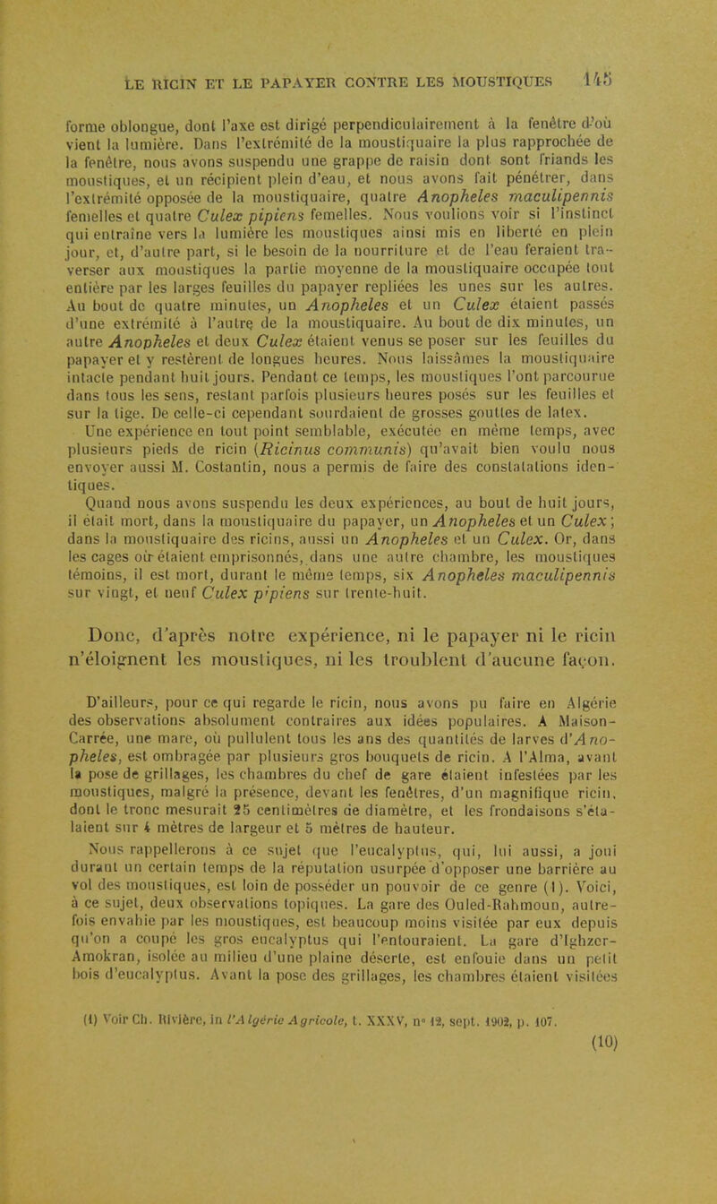 forme oblongue, dont l'axe ost dirigé perpendiculairement à la fenêtre d'où vient la lumière. Dans l'extrémité de la moustiquaire la plus rapprochée de la fenêtre, nous avons suspendu une grappe de raisin dont sont friands les moustiques, et un récipient plein d'eau, et nous avons fait pénétrer, dans l'exlrémilé opposée de la moustiquaire, quatre Anophèles maculipennis femelles et quatre Culex pipiens femelles. Nous voulions voir si l'instinct qui entraîne vers la lumière les moustiques ainsi mis en liberté en plein jour, et, d'autre part, si le besoin de la nourriture et do l'eau feraient tra - verser aux moustiques la partie moyenne de la moustiquaire occupée tout entière par les larges feuilles du papayer repliées les unes sur les autres. Au bout de quatre minutes, un Anophèles et un Culex étaient passés d'une extrémité à l'autre de la moustiquaire. Au bout de dix minutes, un autre Anophèles et deux Culex étaient venus se poser sur les feuilles du papayer et y restèrent de longues heures. Nous laissâmes la moustiquaire intacte pendant huit jours. Pendant ce temps, les moustiques l'ont parcourue dans tous les sens, restant parfois plusieurs lieures posés sur les feuilles et sur la tige. De celle-ci cependant sourdaient de grosses gouttes de latex. Une expérience en tout point semblable, exécutée en même temps, avec plusieurs pieds de ricin (Ricinus communis) qu'avait bien voulu nous envoyer aussi M. Coslantin, nous a permis de faire des constatations iden- tiques. Quand nous avons suspendu les deux expériences, au bout de huit jours, il élait mort, dans la moustiquaire du papayer, un Anophèles et un Culex; dans la moustiquaire des ricins, aussi un Anophèles et un Culex. Or, dans les cages OLT étaient emprisonnés, dans une autre chambre, les moustiques témoins, il est mort, durant le même temps, six Anophèles maculipennis sur vingt, et neuf Culex p'piens sur Irenic-huit. Donc, d'après notre expérience, ni le papayer ni le ricin n'éloiprnent les moustiques, ni les troublent d'aucune façon. D'ailleurs, pour ce qui regarde le ricin, nous avons pu faire en Algérie des observations absolument contraires aux idées populaires. A Maison- Carrée, une mare, où pullulent tous les ans des quantités de larves d'Ano- phèles, est ombragée par plusieurs gros bouquets de ricin. A l'Aima, avant la pose de grillages, les chambres du chef de gare étaient infestées par les moustiques, malgré la présence, devant les fenêtres, d'un magnifique ricin, dont le tronc mesurait 25 centimètres de diamètre, et les frondaisons s'éta- laient sur 4 mètres de largeur et 5 mètres de hauteur. Nous rappellerons à ce sujet que l'eucalyptus, qui, lui aussi, a joui durant un certain temps de la réputation usurpée d'opposer une barrière au vol des moustiques, est loin de posséder un pouvoir de ce genre (1). Voici, à ce sujet, deux observations topiques. La gare des Ouled-Rahmoun, autre- fois envahie par les moustiques, est beaucoup moins visitée par eux depuis qu'on a coupé les gros eucalyptus qui l'entouraient. La gare d'Ighzer- Amokran, isolée au milieu d'une plaine déserte, est enfouie dans un petit bois d'eucalyptus. Avant la pose des grillages, les chambres étaient visilées (1) Voir Ch. Blvlère, in l'Algérie Agricole, t. XXXV, n» 12, sept. 1902, p. 107.