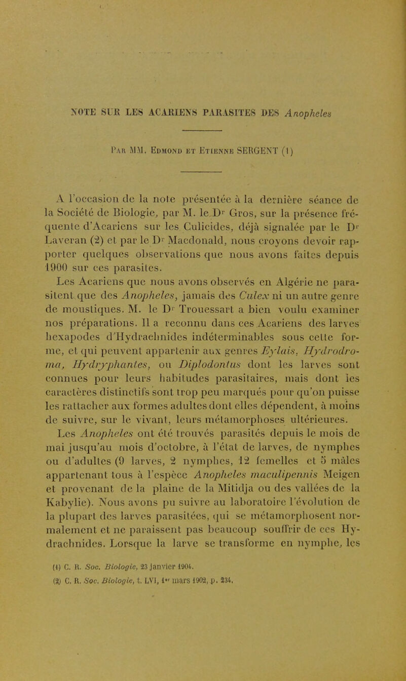 >OTE SUE LES ACUIIENS PARASITES DES Anophèles Pai\ mm, Edmond et Etienne SERGENT (I) A Foccasion de la noie présentée à la dernière séance de la Société de Biologie, par M. le D> Gros, sur la présence fré- quente d'Acariens sur les Culicides, déjà signalée par le D'' Laveran (•i) et par le D' Macdonald, nous croyons devoir rap- porter quelques observations que nous avons laites depuis 1900 sur ces parasites. Les Acariens que nous avons observés en Algérie ne para- sitent que des Anophèles, jamais des Culex ni un autre genre de moustiques. M. le D' Trouessart a bien voulu examiner nos préparations. Il a reconnu dans ces Acariens des larves hexapodes d'Hydraehnides indéterminables sous cette for- me, et qui peuvent appartenir aux genres Eylais, Hydrodro- ma, Hydrypliantes, ou Diplodontas dont les larves sont connues pour leurs habitudes parasitaires, mais dont les caractères distinctifs sont trop peu marqués pour qu'on puisse les rattacher aux formes adultes dont elles dépendent, à moins de suivre, sur le vivant, leurs métamorphoses ultérieures. Les Anophèles ont été trouvés parasités depuis le mois de mai jusqu'au mois d'octobre, à l'état de larves, de nymphes ou d'adultes (9 larves, 2 nymphes, 12 femelles et o mâles appartenant tous à l'esijèce Anophèles macuUpennis Meigen et provenant de la plaine de la Mitidja ou des vallées de la Kabylie). Nous avons pu suivre au laboratoire l'évolution de la plupart des larves parasitées, qui se métamorphosent nor- malement et ne paraissent pas beaucoup souffrir de ces Hy- drachnides. Lorsque la larve se transforme en nymphe, les (1) G. H. Soc. Biologie, 23 Janvier 1904.