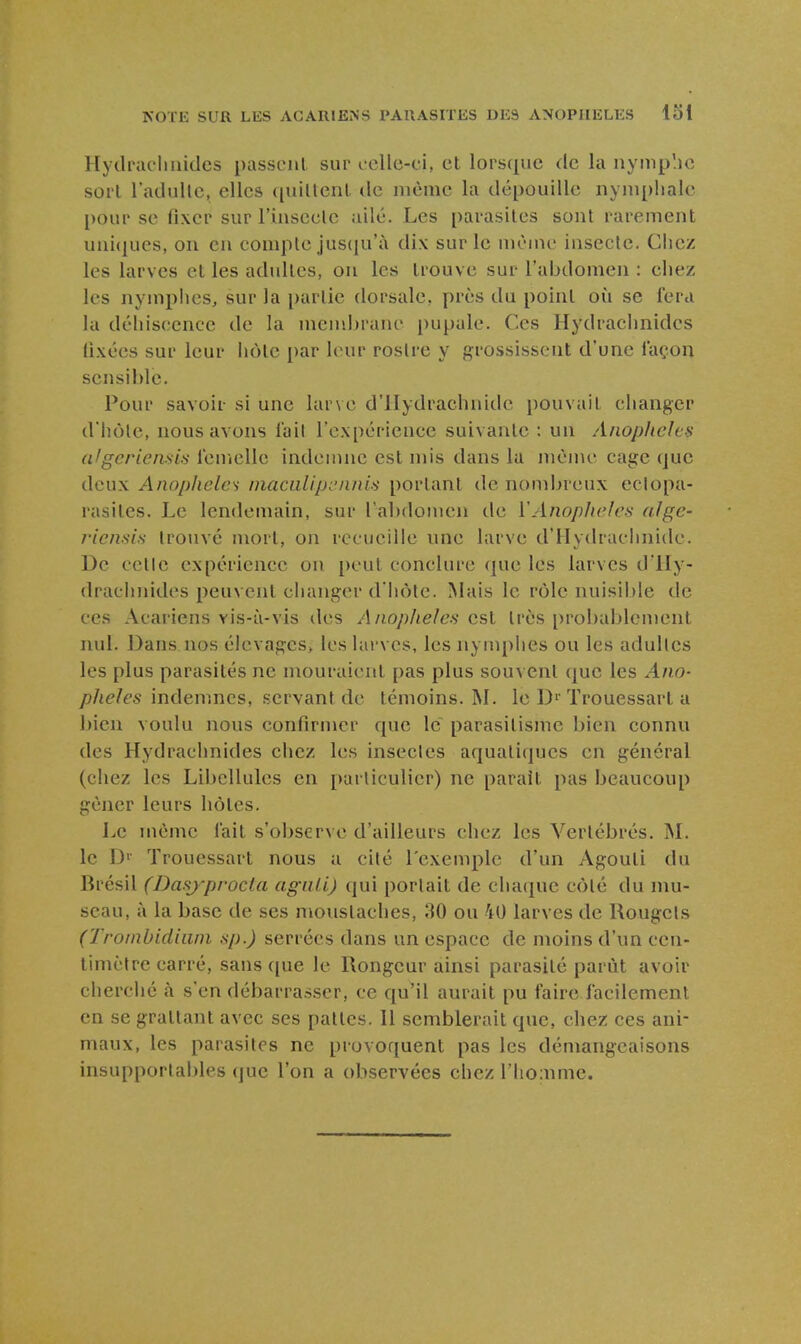 Hydruclmides passent sur oclle-ci, et lorsque de la nymp'.io sort l'adullc, elles quiltenl de niènic la dépouille iiynipiialc pour se fixer sur rinsecle ailé. Les parasites sont rarement uni(jucs, on en compte jus([u'à dix sur le même insecte. Chez les larves et les adultes, on les trouve sur l'abdomen : chez les nymphes, sur la partie dorsale, près du point où se fera la déhiscenee de la mend)rane i)upale. Ces Hydrachnides fixées sur leur hôte par leur rostre y grossissent d'une iaçou sensible. Pour savoir si une larve d'IIydrachnidc pouvait changer d hôle, nous avons lait l'expérience suivante : un Anophèles (ilgcriemis lenicUc indemne est uns dans la même cage que deux Anophèles niaciilipcnnis portant de nombreux eclopa- rasites. Le lendemain, sur l'abdomen de VAnophèles alge- riensis trouvé mort, on recueille une larve d'Hydrachnidc. De cetle expérience on peut conclure que les larves d'IIy- drachnides peuvent clianger d'hcMc. Mais le rôle nuisible de ces Acariens vis-à-vis des Anoplieles est très probablement nul. Dans nos élevages, les larves, les nymphes ou les adultes les plus parasités ne mouraient pas plus sou\ ent que les Ano- phèles mdenmcs, servant de témoins. M. le D' Trouessart a l)ien voulu nous confirmer que le parasitisme bien connu des Hydrachnides chez les insectes aquatiques en général (chez les Libellules en particulier) ne parait pas beaucoup gêner leurs hôtes. Le même l'ait s'obser\ e d'ailleurs chez les Vertébrés. jNL le D' Trouessart nous a cité l'exemple d'un Agouti du Brésil (Dasj-procia aguli) qui portait de chaque côté du mu- seau, à la base de ses moustaches, 30 ou 40 larves de Rougets (Troinbidiiini sp.) serrées dans un espace de moins d'un cen- timètre carré, sans que le Rongeur ainsi parasité parût avoir cherché à s'en débarras.ser, ce qu'il aurait pu faire facilement en se grattant avec ses pattes. Il semblerait que, chez ces ani- maux, les parasites ne provoquent pas les démangeaisons insupportables que l'on a observées chez l'homme.