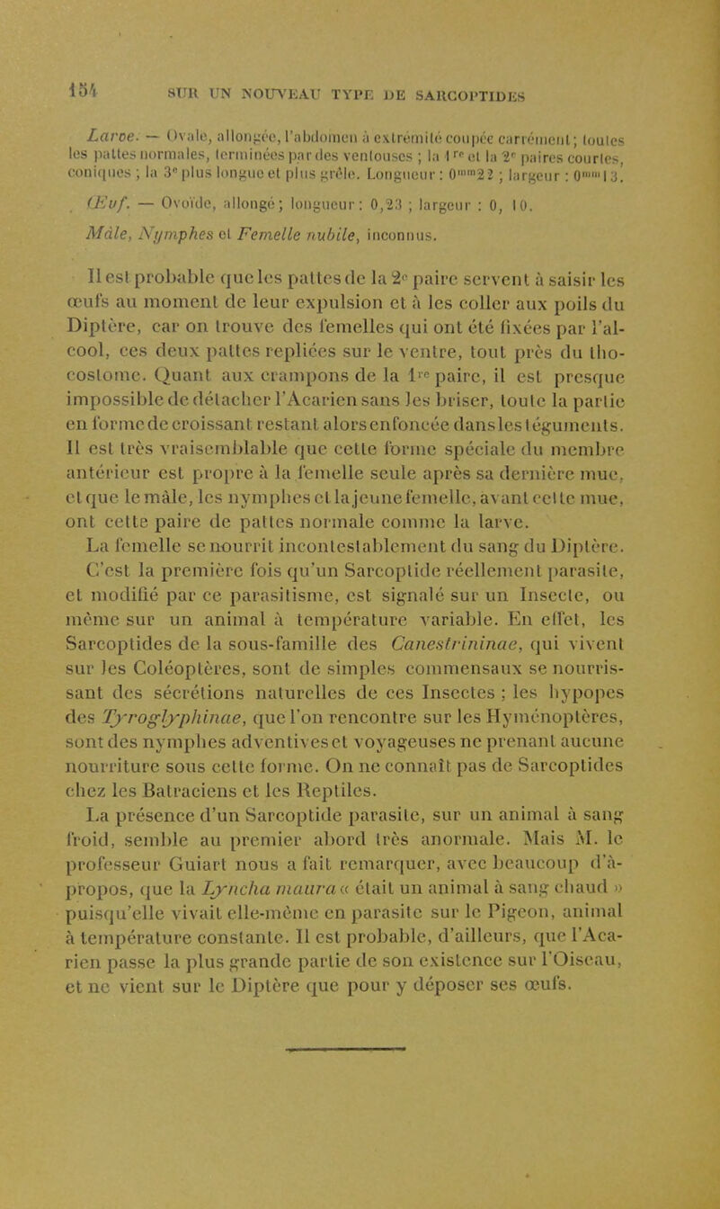 Laroe. — Ovale, allont-Tc, l'abdoincii à exlrémilé coupée c;irieiiit'iil; loules les pâlies normales, (eriiiinées parties venlouscs ; la 1 r»- «i i;, 2'' paires courtes, coniques; la 3 plus lon^^uc el plus yrtMe. Longueur: 02 2 ; lars^eur : 0 I .'j! (Eijf. — Ovoïde, allongé; longueur: 0,23 ; largeur : 0, 10. Mâle, Nymphes et Femelle nubile^ inconnus. Il es! probable que les paltcs de la paire servent à saisir les œufs au moment de leur expulsion et à les coller aux poils du Diptère, car on trouve des lemelles qui ont été fixées par l'al- cool, ces deux pattes repliées sur le ventre, tout près du tlio- costome. Quant aux crampons de la l'e paire, il est presque impossible de détacher l'Acarien sans les briser, toute la partie enlbrnicde croissant restant alors enfoncée dansles téguments. 11 est très vraisemblable que cette forme spéciale du membre antérieur est propre à la femelle seule après sa dernière mue, et que lemàle, les nymphes et lajeune femelle, avant celte mue, ont cette paire de pattes normale comme la larve. La femelle se nourrit incontestablement du sang du Diptère. C'est la première fois qu'un Sarcoptide réellement i)arasite, et modlQé par ce parasitisme, est signalé sur un Insecte, ou même sur un animal à température A'ariable. En effet, les Sarcoptides de la sous-famille des Canestrininae, qui vivent sur les Coléoptères, sont de simples commensaux se nourris- sant des sécrétions naturelles de ces Insectes ; les hypopes des Tyrogl^^phinae, que l'on rencontre sur les Hyménoptères, sont des nymphes adventivesct voyageuses ne prenant aucune nourriture sous cette forme. On ne connaît pas de Sarcoptides chez les Batraciens et les Reptiles. La présence d'un Sarcoptide parasite, sur un animal à sang froid, semble au premier abord très anormale. Mais M. le professeur Guiart nous a fait remarquer, avec beaucoup d'à- propos, que la Lyncha maiiran était un animal à sang chaud » puisqu'elle vivait elle-même en parasite sur le Pigeon, animal à température constante. Il est probable, d'ailleurs, que l'Aca- rien passe la plus grande partie de son existence sur l'Oiseau, et ne vient sur le Diptère que pour y déposer ses œufs.