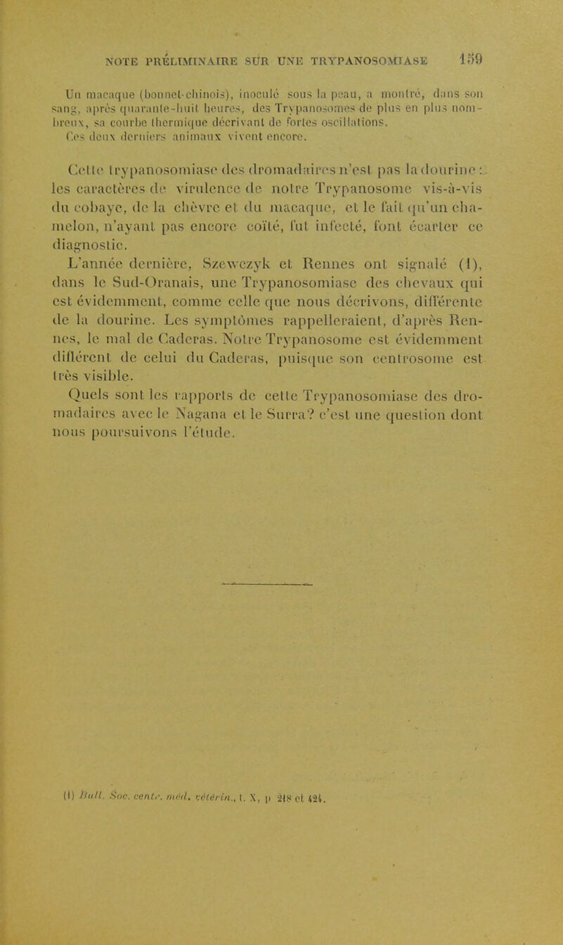 Un macaque (bonnel cliiiiois), inoculé sous la poau, a nionlré, dans son sani;, après ([uaranle-liuil luniros, des Tr\panosonies do plus en plus nom- l)ron\, sa courije (hcrmique décrivant de forlos oscillations. Ces deux derniers animaux vivent encore. Coltf U'y[)anosoniias('(les dromadairesn'o.sl pas ladoupiiio : les caractères de virulence de notre Trypanosome vis-à-vis du cobaye, de la chèvre et du macaque, et le fait (|u'uii cha- melon, n'ayant pas encore coïlé, l'ut infecté, font écarter ce diagnostic. L'année dernière, Szewczyk et Rennes ont signalé (I), dans le Sud-Oranais, une Trypanosomiase des chevaux qui est évidemment, comme celle que nous décrivons, diderenlc de la dourine. Les symptômes rappelleraient, d'après Ren- nes, le mal de Caderas. Notre Trypanosome est évidemment diflércnt de celui du Caderas, puiscjue son centrosome est très visible. Quels sont les rapports de cette Trypanosomiase des dro- madaires avec le Nagana et le Surra? c'est une question dont nous poursuivons l'étude. (I) /Siill. Soc. cent,: ntcil. Kclèiin., t. X, p 218 et *2i.