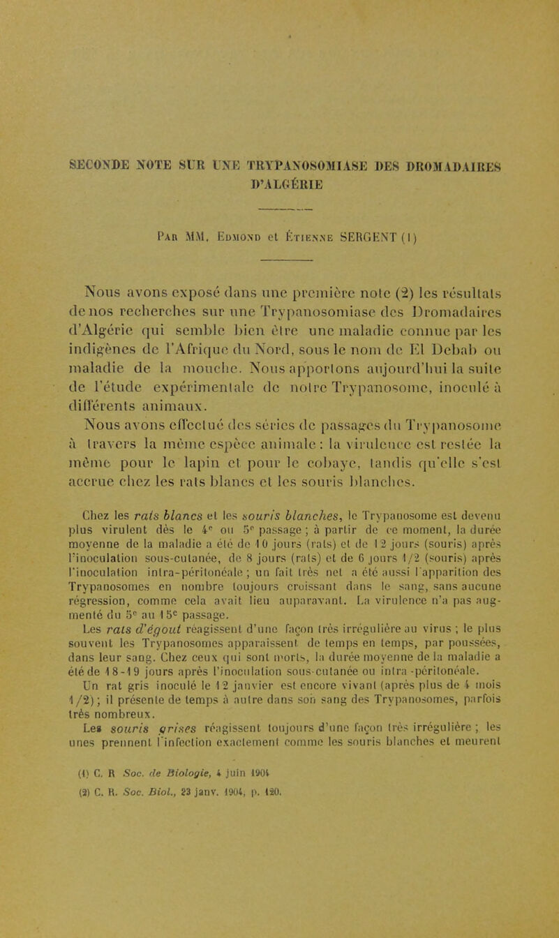 SECONDE NOTE SUR UNE TRYPANOSOMIASE DES DROMADAIRES D'ALGÉRIE Par mm. Edmono ol Ktien.ne BERGKNT(I) Nous avons exposé dans une première note (2) les résullals de nos recherches sur une Trypanosoniiase des Dromadaires d'Algérie qui semble bien èlre une maladie connue par les indigènes de l'Afrique du Nord, sous le nom de El Debab ou maladie de la mouche. Nous apportons aujourd'hui la suite de l'étude expérimentale de notre TrypaTiosome, inoculé à difl'érenls animaux. Nous avons ciï'cclué des séries de passages du Ti'vpanosome à travers la même espèce animale: la virulcuce esl restée la même pour le lapin et pour le cobaye, tandis qu'elle s'est accrue chez les rats blancs et les souris blanches. Cliez les rais blancs el les aouris blanches, le Trypaiiosome esl devenu plus virulent dès le on 5 passage ; à partir de ce momenl, la durée moyenne de la maladie a élé de 10 jours (rais) cl de 12 jours (souris) après Pinoculalion sous-culanée, do 8 jours (rais) el de 6 jours 1/2 (souris) après l'inoculalion inlra-périlonéale ; un fail Irès nel a élc aussi l'apparition des Trypanosomes en nombre toujours croissant dans le sang, sans aucune régression, comme cela avait lieu auparavant. La virulence n'a pas aug- menté du 5 au 15= passage. Les rats d'égout réagissent d'une façon très irrégulière au virus ; le plus souvent les Trypanosomes apparaissent de temps en temps, par poussées, dans leur sang. Chez ceux qui sont U'orts, la durée moyenne de la maladie a été de 18-19 jours après l'inoculation sous-cntanée ou inlra-périlonéale. Un rat gris inoculé le 12 janvier est encore vivant (après plus de 4 mois 1 /2) ; il présente de temps à autre dans son sang des Trypanosomes, parfois très nombreux. Les souris t/rises réagissent toujours d'une façon très irrégulière ; les unes prennent l infoclion exactement comme les souris blanches el meurent (t) C. R Soc. de Biologie, i juin 190i (3) C. R. Soc. BioL, 23 janv. l'JOt, p. 120,