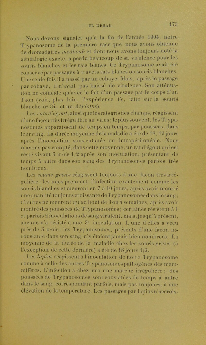 Nous (levons signaler (lu à la lin de l'année 1904, noire Trypanosonie de la première race que nous avons obtenue de dromadaires mcdboub et dont nous avons toujours noté la généalogie exacte, a perdu beaucoup de sa virulence pour les souris blanches et les rais blancs. Ce Trypanosome avait élé conservé par passages à travers rais blancs ou souris blanches. Une seule lois il a passé par un cobaye. Mais, après le passage par cobaye, il n'avait pas baissé de virulence. Son allénua- lion ne coïncide qu'avec le fait d'un ])assage par le corps d'un Taon (voir, plus loin, l'expérience lY, failc sur la souris blanche u 34, et un Aiylotm). Les rats d'éî>oul, Ainsi quelesralsgrisdes champs, réagissent dune façon Irès irrégulière au virus; le plus souvent, les Trypa- nosomes apparaissent de temps en lenq:)s, par poussées, dans leur sang. I.,a durée moyenne delà maladie a été de 18, lU jours après l'inoculation sous-cutanée ou intrapérilonéale. Nous n'avons pas conq'>lé, dans celte moyenne, un rat d'égout qui est leslé vivant 5 11,ois 12 après son inoculation, présentant de lenq)s à autre dans son sang des Trypanosomes parfois très nondjreux. Les souris g-rises réagissent toujours d'une façon très iiré- gulière ; les unes prennent l infection exactement comnu; les souris blanches et meurent en 7 à 10 jours, après avoir montré Tincquantité toujourscroissantedeTrypanosomcsdans lesang; d'autres ne meurent qu'au boul de 3ou 1 semaines, a[)rès avoir inonirédes poussées de Trypanosomes; certaines résislerït à 1 et jiarfois 2 inoculationsdesangvirulent, mais,jusqu'à présent, au(;une n'a résisté à une 'M inoculation. L'une d'elles a vécu piès de 3 luois; les Trypanosomes, présents d'une façon in- constante dans son sang, n'y étaient jamais bien nombreux. La moyenne de la durée de la maladie chez les souris grises (à l'exception de celle dernière) a élé de 15 jours 1/2. Les lapins réagissent à l'inoculation de notre Trypanosome comme à celle des autres Trypanosomcspathogèncs des nuuu- mifères. L'infection a chez eux une marche irrégulière : des poussées de Trypanosonies sont constatées de temps à autre dans le sang, correspondant parfois, mais pas toujours, à une élévation de la température. Les passages par lapins n'accrois-