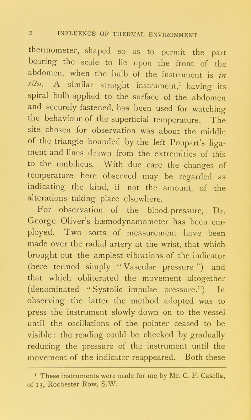 thermometer, shaped so as to permit the part bearing the scale to lie upon the front of the abdomen, when the bulb of the instrument is in situ. A similar straight instrument,1 having its spiral bulb applied to the surface of the abdomen and securely fastened, has been used for watchino- the behaviour of the superficial temperature. The site chosen for observation was about the middle of the triangle bounded by the left Poupart's liga- ment and lines drawn from the extremities of this to the umbilicus. With due care the changes of temperature here observed may be regarded as indicating the kind, if not the amount, of the alterations taking place elsewhere. For observation of the blood-pressure, Dr. George Oliver's haemodynamometer has been em- ployed. Two sorts of measurement have been made over the radial artery at the wrist, that which brought out the amplest vibrations of the indicator (here termed simply  Vascular pressure ) and that which obliterated the movement altogether (denominated  Systolic impulse pressure.) In observing the latter the method adopted was to press the instrument slowly down on to the vessel until the oscillations of the pointer ceased to be visible : the reading could be checked by gradually reducing the pressure of the instrument until the movement of the indicator reappeared. Both these 1 These instruments were made for me by Mr. C. F. Casella, of 13, Rochester Row, S.W.