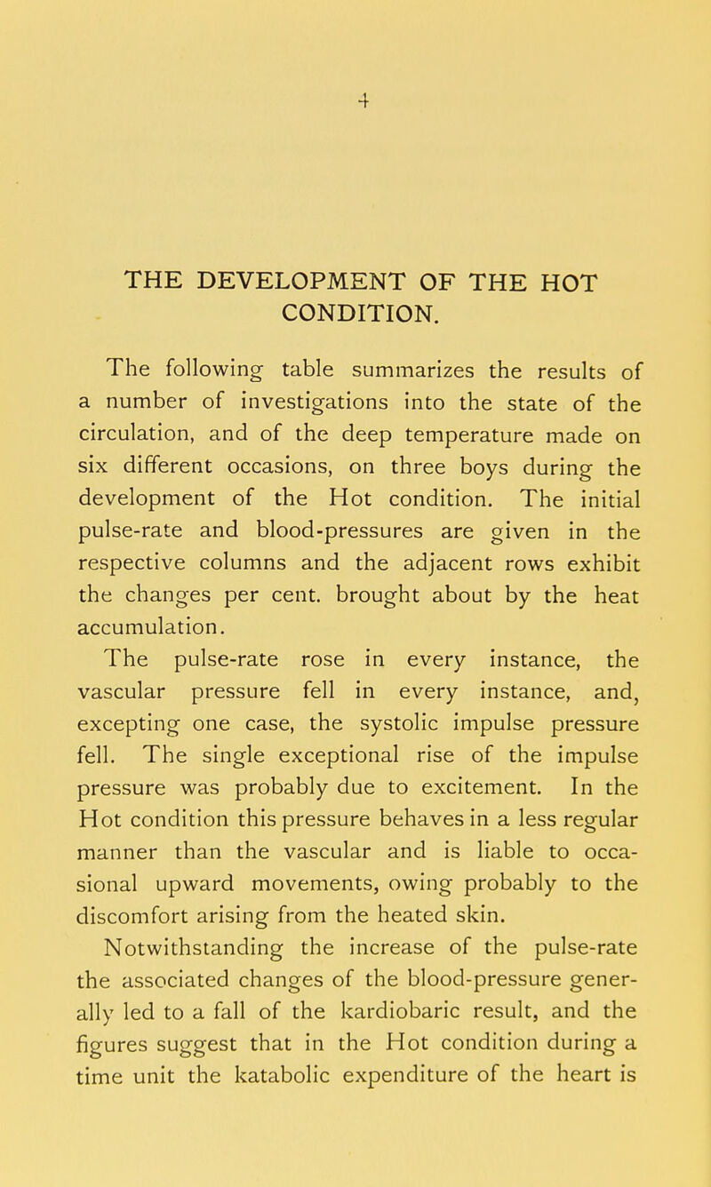 THE DEVELOPMENT OF THE HOT CONDITION. The following table summarizes the results of a number of investigations into the state of the circulation, and of the deep temperature made on six different occasions, on three boys during the development of the Hot condition. The initial pulse-rate and blood-pressures are given in the respective columns and the adjacent rows exhibit the changes per cent, brought about by the heat accumulation. The pulse-rate rose in every instance, the vascular pressure fell in every instance, and, excepting one case, the systolic impulse pressure fell. The single exceptional rise of the impulse pressure was probably due to excitement. In the Hot condition this pressure behaves in a less regular manner than the vascular and is liable to occa- sional upward movements, owing probably to the discomfort arising from the heated skin. Notwithstanding the increase of the pulse-rate the associated changes of the blood-pressure gener- ally led to a fall of the kardiobaric result, and the figures suggest that in the Hot condition during a time unit the katabolic expenditure of the heart is