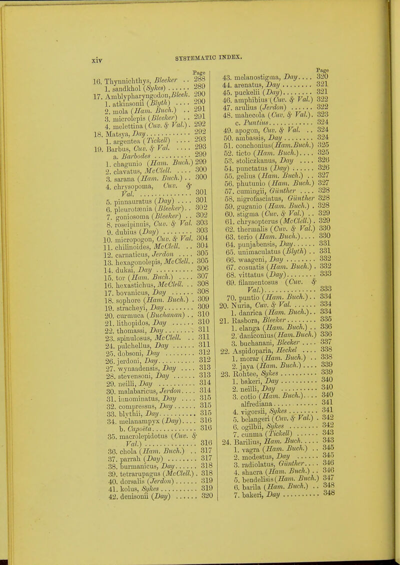 xir 16. Tliynnichthys, Bleeher .. 1. sandkhol {Siihes) 17. Aiublypbai7ngodou,i?fee/o. 1. atkiusonii {Blyth) 2. uiola {Ham. Buck.) .. 3. uiicrolepis {Bleaker) .. 4. melettiim {Cav. Sr Val.). 18. Mfttsya, Bay I. argentea {Tichell) 19. Barbus, Cuv. S,- Val a. Barhodes 1. chaguuio {JIam. Bitch.) 2. clavatiis, McClcll ■3. sarana {Ham. Buch.) .. 4. chrvsopoina, Cuv. Sf Val 5. pinnauratus {Day) .... 6. pleurotconia {Bleeker). . 7. goniosoma {Bleeker) . . 8. roseipiniiis, Cuu. ^ Val. 9. dubius {Day) 10. micropogoa, Cuo. Sf Val. II. cbilinoides, McCldl. .. 12. camaticus, Jerdon .... 13. bexagODolepis, McCkll.. 14. dukai, Day 15. tor {Ham. Bucli.) .... 16. bexasticbiis, McCleU. .. 17. bovauicus, Day 18. sopbore {Ham. Buch.) . 19. stracbeyi, Day 20. cm-Qiuca {Buchanan) . . 21. litbopidos, Day 22. tbomassi, Day s]ymu\os\is, McClell. .. 24. pulcbellus, Day 2o. dobsoni, Day 26. jerdoui, Day 27. -wynaadensis, Day .... 28. stevensoni, Day 29. iieilli, Day 30. malabaricus, Jerdon.... 31. innominatvis, Day .... 32. compressus, Day 33. blytbii, Day 34. inelanampy.K {Day).... b. Capoeta 35. macrolepidotus {Cuv. Val.) 36. cbola {Ham. Buch.) .. 37. parrah {Day) .38. ljurmanicus, Day 39. tetrarupagus {McClell.) . 40. dorsalis {Jerdon) 41. kolus, Sykes 42. denisonii {Day) Page 288 289 290 290 291 291 292 292 293 293 299 299 300 300 .301 301 .302 302 303 303 304 304 305 305 306 307 308 308 309 309 310 310 311 311 311 312 312 313 313 314 314 .315 315 , 315 , 316 316 316 317 317 318 318 319 319 320 43. mebuiostigiua, Day... . 44. arenatus, Day 45. puckelii {Day) 46. ampbibius {Cuv. Sf Val.) 47. arulius {Jerdoti) 48. mabecola {Cav. 8f Val). c. Puntius 49. apogon, Cuv. 8f Val. .. 50. ambassis, Day 51. coucbomus(-Ha?n.5?/e/i.) 52. ticto {Ham. Buch.).... 53. stoliczkanus, Day .... 54. puuctatiis {Day) 55. gelius {Ham. Buch.) . . 56. pbutuuio {Ham. Buch.) 57. cumingii, Giinther .... 68. nlgTofasciatua, Giinther 59. gugauio {Ham. Buch.) . 60. stigma (Cuv. ^- Val.) . . 61. cbrysopterus {McClell.). 62. tbenualis {Cuv. S,- Val.) 63. terio {Ham. Buch.).... 64. puujabensis, Day 65. iiuimaculatus {Blyth) .. 66. waagenl, Day 67. cosuatis {Ham. Buch.) . 68. vittatus {Day) 69. filamentosua {Cuv. ^■ Val.) 70. puntio {Ham. Buch.) .. 20. Nuvia, Cuv. Sr Val 1. danrica {Ham. Buch.),. 21. Rasbora, Bleeker 1. elanga {Ham. Buch.) .. 2. dauiconius (i/aw. Buch.) 3. bucbanani, Bleeker 22. Aspidoparia, Heckel .... 1. moral- {Ham. Buch.) .. 2. jaya {Ham. Buch.) 23. Robtee, Sykes 1. bnkeri, Day 2. neilli, Day 3. cotio {^Ham. Buch.) alfrediaua 4. vigorsii, Sykes 5. bebingeii {Cuv. S,- Val.) . 0. ogilbii, Sykes 7. cunma {Tickcll) 24. Bariliiis, Ham. Buch 1. vagra {Ham. Buch.) .. 2. modestus, Day 3. radlolatiis, Giinther 4. sbacra {Ham. Buch.) .. 5. bendelisi8(7/a»i. Buch.) (5. barila {Ham. Buch.) . . 7. bakeii, Day Page 320 321 321 322 322 323 324 324 324 325 325 326 326 327 327 328 328 328 329 329 330 330 331 331 332 332 333 333 334 334 334 335 336 336 337 338 338 339 339 340 340 340 341 341 342 .342 343 343 345 345 346 34G 347 .348 348