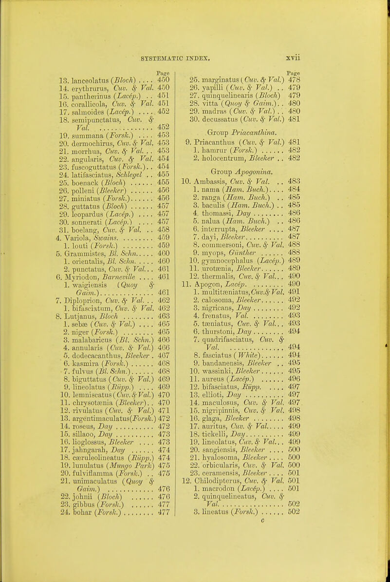 Pape 13. lanceolatus {Block) 450 14. erytbrurus, Cuv. Sf Val. 450 16. pantlievinus (Laccp.) . . 451 16. corallicola, Cuv. Val. 451 17. salruoides (Laccp.) 452 15. semipunctatus, Cuv. Sf Val 452 19. summima (Forsk.) .... 453 20. dermochirus, Cuv. S, Val. 453 21. mon-hua, Cm. 8f Val. . . 453 22. angularis, Cm. Sf Val. 454 23. fuscoguttatus {Forsh.).. 454 24. latifasciatus, Schlegel . . 455 25. boenack (Block) 455 26. polleni [Bleeher) 456 27. miniatus (JbrsZ;.) 456 28. guttatus (Block) 457 29. leopardus (Lacep.) 457 30. sonnerati {Lacep.) .... 457 31. boelang, Cuv. ^- Val. . . 458 4. Variola, Sivains 459 1. louti (Forsk.) 459 5. Grammistes, Bl. Schn 400 1. orientalis, <S'c/i« 460 2. punctatiis, Cuv. S,- Val... 461 6. Myriodon, Barneville .... 461 1. waigiensis (Quoy ^ Gaim.) 461 7. Diploprion, Cuv. 8f Val. . . 462 1. bifasciatiim, Cuv. ^ Val. 462 8. Lutjanus, Block 463 1. sebfe (Cm. l<f Val.) .... 465 2. niger (J'ors/c.) 465 3. malabaricus {Bl. Schn.) 466 4. annularis (Cuv. i^ Val.) 466 5. dodecaeanthus, Bleeker . 467 6. kasmira (Forsk.) 468 7. f ulvus (Bl. Sckn.) 468 8. biguttatus(ft<ii. <§• Val.) 469 9. lineolatus (Bilpp.) .... 469 10. lemniscatus(C'2cy. c^-Fa^.) 470 11. cbrysotsenia (^fee/ce;-)-■ 470 12. rivulatus {Cuv. ^ Val.) 471 13. argentimaculatus(i<b;-i7c.) 472 14. roseus, Bay 472 15. siUaoo, Bay 473 10. lioglossus, Bleeker .... 473 17. jahngarah, Bay 474 18. cairuleolineatus {Biipp.) 474 19. lunulatus (Minujo Park) 476 20. fiilviflanima (Forsk.) . . 475 21. uniraaculatus {Quoy Sf Oaim.) 476 22. johDii (Block) 476 23. gibbus ( 477 24. bohar (Forsk.) 477 Puge 25. marginatus (Cwy. Sf Val.) 478 26. yapilli (Cuv. ^ Val.) . . 479 27. quinquelinearis (Block) 479 28. vitta {Quoy Sf Gaim.). . 480 29. madras (Cuv. Val.) . . 480 30. decussatus (Cuv. Val.) 481 Group Priacantkina. 9. Priacanthus (Cuv. ^ Val.) 481 1. bamrur (Forsk.) 482 2, liolocentrum, Bleeker . . 482 Group Apoffonina. 10. Ambas.sis, Cuv. ^- Val. .. 483 1. nama (Ham. Buck.)... . 484 2. ranga (Sam. Buck.) .. 485 3. baculis (Ham. Buck.) . . 485 4. thomassi, Bay 486 5. nalua (Ham. Buck.) .. 486 6. interrupta, Bleeker .... 487 7. dayi, Bleeker 487 8. comiuersoni, Cuv. ^- Val. 488 9. myops, Gihitker 488 10. gymnocepbalus (Lacep.) 489 11. urotsenia, Bleeker 489 12. thermalis, Cttv. ^ Val.. . 490 11. Apogon, Lacep 490 1. multitfeniatus,(yMi;.c5-Fa7. 491 2. calosoma, Bleeker 492 3. nigricans, Bay 492 4. frenatns, Val 493 6. tteniatus, Cuv. Sf Val. . 493 6. tburstoni, Bay 494 7. quadiifasciatus, Cuv. 8f Val 494 8. fasciatus ( Wkite) 494 9. bandanensis, Bleeker .. 495 10. wassinlii, ^fee/oc)' 495 11. aureus {Lacep.) 496 12. bifasciatus, JRupp 497 13. eliioti, Bay 497 14. maculosus, Cuv. ^ Val. 497 15. nigripinnis, Cuv. ^ Val. 498 16. glaga, Bleeker 498 17. auritus, Cuv. SfVal..... 499 18. ticlielli, Bail 499 19. lineolatus, Cav.Sf Val.. . 499 20. sangiensis, Bleeker .... 600 21. hyalosoma, Bleeker .... 500 22. orbicularis, Cuv. ^ Val. 600 23. ceramen.sis, Bleeker .... 501 12. Cbilodipterus, Cuv. Sf Val. 601 1. macrodon {Lacip.) .... 601 2. quinquelineatus, Cuv. Val. 602 3. liueatus {Furak.) 502 c