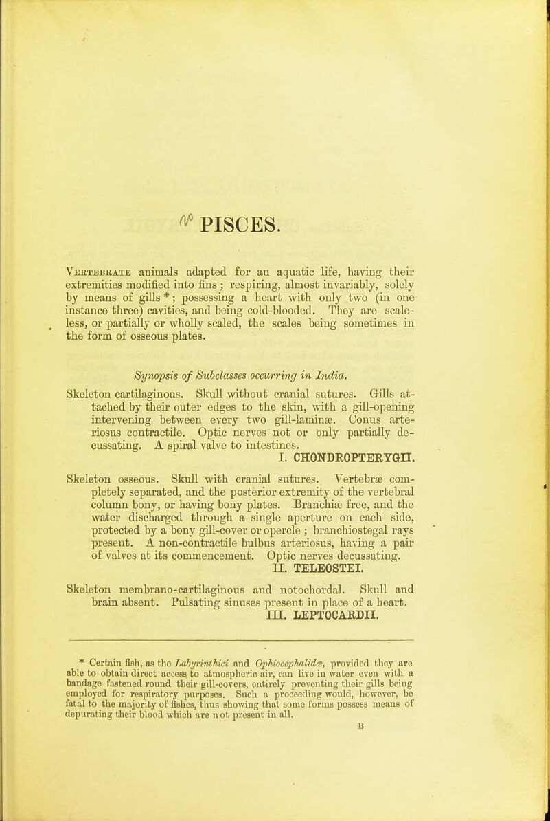 ^ PISCES. Vebtbbeatb animals adapted for an aquatic life, having theii* extremities modified into fixis ; respiring, almost invariably, solely by means of giUs *; possessing a heart with only two (in one instance three) cavities, and being cold-blooded. They are scale- less, or partially or wholly scaled, the scales being sometimes in the form of osseous plates. Synopsis of Subclasses ocmrring in India. Skeleton cartilaginous. Skull without cranial sutures. Gills at- tached by their outer edges to the skin, with a gill-opening intervening between every two gdl-laminsB. Conus arte- riosus contractile. Optic nerves not or only partially de- cussating. A spiral valve to intestines. I. CHONDROPTERYGII. Skeleton osseous. Skull with cranial sutures. Vertebrae com- pletely separated, and the posterior extremity of the vertebral column bony, or having bony plates. Branchise free, and the water discharged through a single aperture on each side, protected by a bony gill-cover or opercle ; branchiostegal rays present. A non-contractile bulbus arteriosus, having a pair of valves at its commencement. Optic nerves decussating. II. TELEOSTEI. Skeleton membrano-cartilaginous and notochordal. Skull and brain absent. Pulsating sinuses present in place of a heart. m. LEPTOCAEDII. * Certain fish, as the Lahyrinthici and OphiocephalidtB, provided they are able to obtain direct access to atmospheric air, can live in water even with a bandage fastened round their gill-covers, entirely preventing their gills being employed for respiratory purposes. Such a proceeding would, however, be fatal to the majority of fishes, thus showing that some forms possess means of depurating their blood which are not present in all. a