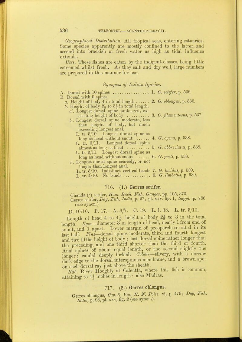 Geographical Distribution. All tropical seas, entering estuaries. Some species apparently are mostly coufinecl to tiio latter, and ascend into brackish or fresh water as high as tidal influence extends. Uses. These fishes are eaten by the indigent classes, being little esteemed whilst fresh. As they salt and dry well, large numbers are prepared in this manner for use. Synopsis of Indian Species. A. Dorsal with 10 spines 1. G. setifer,^. bZQ. B. Dorsal with 9 spines. a. Height of body 4 in total length 2. G. ohlongus, p. 536. h. Height of body 2| to 3^ in total length. a'. Longest dorsal spine prolonged, ex- ceeding height of body 3. G.filamentosus,y).b2il. h'. Longest dorsal spine moderate, less than height of body, but much exceeding longest anal. L. tr. 5/10. Longest dorsal spine as long as head without snout 4. G. oyena, p. 538. L. ti'. 6/11. Longest dorsal spine almost as long as head 5. G. abhreviatus, p. 538. L. tr. 6/11. Longest dorsal spine as long as head without snout 6. G. poeti, p. 538. e'. Longest dorsal spine scarcely, or not longer than longest anal. L. tr. 5/10. Indistinct vertical bauds 7. G. lucidus, p. 539. L. tr. 4/10. No bands 8. G. limhaitis, p. 639. 716. 0.) Gerres setifer. Chanda (?) setifer, Ham. Buck. Fish. Ganges, pp. 105, 370. Gerres setifer, Day, Fish. India, p. 97, pi. xxv. iig. 1, Suirpl. p. 786 (see synon.) D. 10/10. P. 17. A. 3/7. C. 19. L. 1. 38. L. tr. 5/10. Length of head 4 to 4^, height of body 2^ to 3 in the total length. %es—diameter 3 in length of head, nearly 1 from end of snout, and 1 apart. Lower margin of preopercle serrated in its last half, i^'ins—dorsal spines moderate, third and fourth longest and two* fifths height of body ; last dorsal spine rather longer than the preceding, and one third shorter than the thu'd or fourth. Anal spines of about equal length, or the second slightly the lono-er; caudal deeply forked. CoZotw—sHvery, with a narrow dark edge to the dorsal interspmons membrane, and a brown spot on each dorsal ray just above the sheath. Eah. Eiver Hooghly at Calcutta, where this fish is common, attaining to 4^ inches in length ; also Madras. 717. (2.) Gerres oblongus. Gerres oblongus, Cuv. ^ Val. H. N. Poiss. vi, p. 479 j Day, Fish. India, p. 98, pi. xxv, fig. 2 (see synon.).