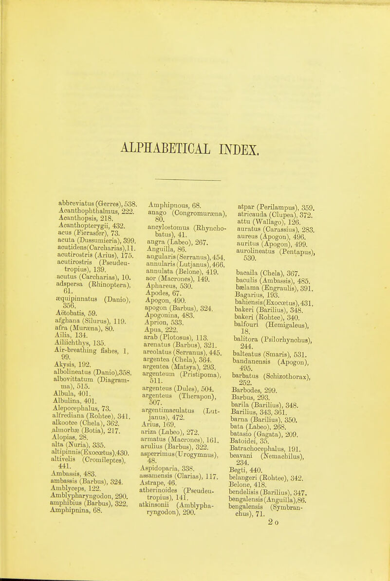 ALPHABETICAL INDEX. abbveviatus (Gerres), 538. Acanthopbtbalmus, 222. Acanthopsis, 218. Acanthopterygii, 432. acus (Fierasfer), 73. acuta (Diissumieria), 399. acu tidens (Oarcb arias), 11. acutirostris (Ariua), 175. acutirostris (Pseudeu- tropius), 139. aoutus (Carcbai-ias), 10. adspersa (Rhinoptera), 61. Kquipinnatus (Danio), 356. Aetobatis, 69. afgbana (Sikinis), 119. afi-a (Murasna), 80. Ailia, 134. Ailiiehtbys, 135. Air-breat'biuff fisbes, 1, 99. Akysis, 192. albolineatus (Danio),358. albovittatum (Diagram- ma), 515. Albula, 401. Albulina, 401. Alejjooepbalas, 73. altrediana (Robtee), 341. alkootee (Chela), 362. .almorbre (Botia), 217. Alopias, 28. alta (Nuria), 335. altipinni8(Exocoetus),430. altivelis (Oromileptes), 441. ^ ' Ambaaais, 483. ambassis (Barbus), 324. Amblyceps, 122. Amblypbaryiigodon, 290. auipbibius (Barbus), 322. Ampbipnina, 68. Ampliipnous, 68. anago (Oongromurasna), 80. anoylostomus (Rbyucbo- batus), 41. angra (Labeo), 267. AnguiUa, 86. aiigularis (Serranus), 454. annularia (Lutjanus), 466. annulata (Belone), 419. aor (Macrones), 149. Aphareus, 530. Apodes, 67. Apogon, 490. apogon (Barbus), 324. Apogonina, 483. Aprion, 533. Apiia, 222. arab (Plotosus), 113. areiiatus (Barbus), 321. areolatus (Serranus), 445. argeutea (Cbela), 364. argentea (Matsya), 293. argenteum (Pristipoma), 511. argenteus (Dules), 604. argenteus (Tberapon), 507. argentimaculatus (L'.it- janus), 472. Arius, 169. ai-iza (Labeo), 272. arraatus (Macrones), 161. arulius (Barbus), 322. asperrimus (Urogymnus). 48. Aspidoparia, 338. aasamensis (Olarias), 117. Astrape, 46. atberinoides (Pseudeu- tropius), 141. atkinsonii (Amblypba- ryngodon), 290. atpar (Perilampus), 369. atricauda (Olupea), 372. attu (Wallago), 126. auratus (Oarassius), 283. aureus (Apogon), 496. auritus (Apogon), 499. aurolineatus (Pentapus), 630. bacaila (Cbela), 367. baculis (Ambassis), 485. bfelama (EngrauUs), 391. Bagariiis, 193. babiensis(Exocatus),431. bakeri (Barilius), 348. bakeri (Robtee), 340. balfouri (Hemiealeus), 18. balitora (Psilorbynobus), 244. balteatus (Smaris), 531. bandanensis (Apoeon), 495. barbatus (Sohizotborax), 252. ' Barbodes, 299. Barbus, 293. barila (Barilius), 348. Barilius, 343, 361. barna (Barilius), 350. bata (Labeo), 268. batasio (Gagata), 209. Batoidei, 36. Batraobocepbalus, 191. beavani (Nemacbilus), 234. Begti, 440. belaugeri (Eobtee), 342. Belone, 418. bendelisis (Barilius), 347, bengalensis (Anguilla),86. bengalensis (Symbran- ehus), 71. 2o