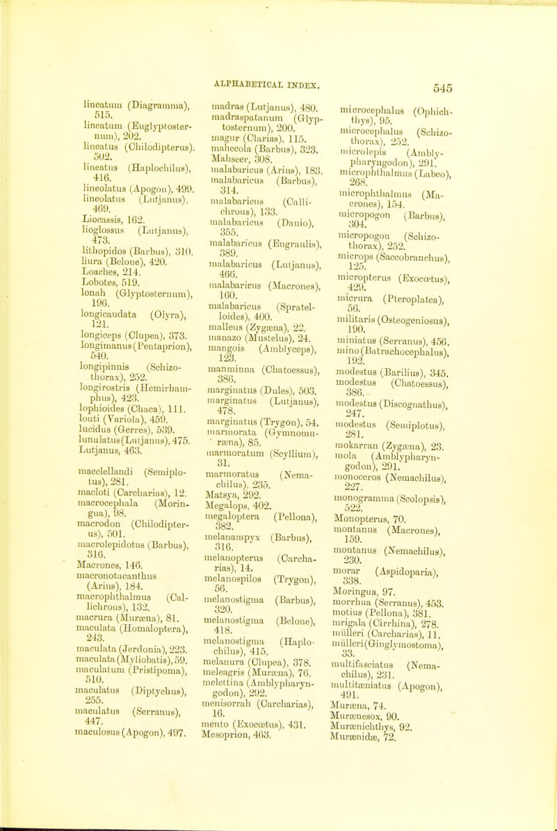 linoatimi (Diagramnm), 515. lineatiiin (Eiiglyptoster- nuiu), 202. liiieatus (Ohilodiptenis). 502. lineatus (Haplocbiliis), 416. lineolatu3 (Apogoti), 491). lineolatiis (Liitjnnus), 469. Liocaasis, 162. lioglossus (Lutjanus), 473. lithopidos (Bai-biis), 310. liura (Belone), 420. Loaches, 214. Lobotes, 519. lonnh (Gh'ijtostenuim), 196. longicaudata (Olyra), longioeps (Olupea), 373. longimanus (Peutaprion), 640. longipinnis (Sohizo- tborax), 252. longirostris (Hemirbam- pbus), 423. lopbioides (Cbaca), 111. louti (Variola), 459. lucidus (Gerres), 539. lunulatus(Luljaiuis), 475. Lutjanus, 463. maooleUandi (Semiplo- tus),281. raacloti (Oaroharias), 12. macrooepbala (Morin- giia), 98. macrodon (Chilodipter- us), 501. luacrolepidotiis (Barbus), 316. Macrones, 146. macronotacantbu.s (Arius), 184. macropbtlialmus (Oal- liehrous), 132. macnira (Miira;na), 81. maculata (Homaloptera), 243. maculata (Jerdonia), 223. maculata (Myliobatis), 59. maculatum (Pristipoma), 610. maculatLis (Diptyebus), 255. maculatus (SerranusV 447. maculosus (Apogon), 497. ALPHABETICAL INDEX. madi-as (Lutjanus), 480. inadraspatanum (Qlyp- tosternum), 200. magur (Clarias), 115. maliecola (Barbus), 323. Mabseer, 308. malabarioiis (Arius), 183. malabaricus (Barbus), 314. malabaricus (C'alli- chrous), 133. malabaricus (Danio), 3.56. malabaricus (Bngraulis), 389. malabaricus (Lutjanus), 466. malabaricus (Macrones), 160. malabaricus (Spratel- loides), 400. malleus (Zygajna), 22. nianazo (Mustelus), 24. mangois (Amblyceps), 123. manminna (Obatoessus), 386. marginatus (Dules), 603. marginatus (Lutjanus), 478. marginatus (Trygon), 54. marmorata (Gymnomu- ra;na), 86. marmoratum (Soyllium), 31. marmoratus (Nema- cbilus), 235. Matsya, 292. Megalops, 402. raegaloptera (Pellona), 382. melanampyx (Barbus), 316. melanopterus (Oarcba- rias), 14. melanospilos (Trygon), 56. melanostigma (Barbus), 320. melanostigma (Belone), 418. melanostigma (Haplo- cbilus), 415. melauura (Olupea), 378. meleagris (Mui-.Tua), 76. melettina (Amblypbaryn- godon), 292. menisorrab (Oarcharias), 16. mento (Exoooctus), 431. Mesoprion, 463. 545 microcoplialus (Opbich- tliys), 95. niici-oeeplialus (Scbizo- tborax), 252. niicrolcpis (Ambly- pharyugodon), 291. miorophtbalmiis (Labeo), 268. micropbthahuus (Ma- crones), 1.54. mioropogon (Barbns), 304. ' micropogon (Scbizo- tborax). 9n0 microps (Saooobrancbus), 125. raicropterus (Exocoetus), micrura (Pteroplatea), 56. mili^aris (Osteogeniosus), miniatus (Serranus), 456. mino (Batrachocepbalus), 192. ' modestus (Barilius), 345. modestus (Obatoessus'), 386. ' modestus (Discognatbiis), mofeitiis (Semiplotus), mokarran (Zygaiua), 23. mola (Amblypbaryn- godon), 291. monooeros (Nemachilus), uionogramma (Scolopsis), Monopterus, 70. montanus (Macrones), 159. ' montanus (Nemaobilus), 230. ' morar (Aspidoparia), 338. Moringua, 97. morrhua (Serranus), 453. motius (Pellona), 381. rarigala (Oirrbina), 278. miilleri (Carcbarias), 11. miilleri(Giiiglymostoma), 33. multifaseiatus (Nema- cbilus), 231. mnltitajniatus (Apogon), 491. Muraina, 74. Murronesox, 90. Murxnicbtliys, 92. Miu-ajnida;, 72.