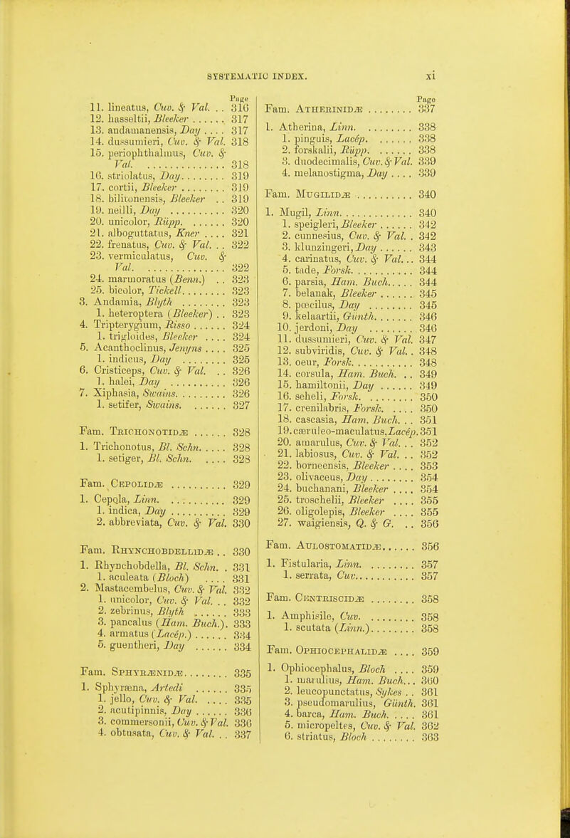 11. lineatiis, Ciw. ^- Val. . . 310 13. hasseltii, Bleeker 317 13. audamnnensis, Day .... 317 14. dufsuiiiieri, thio. |- Val. 318 15. perioplithalimis, Cuv. Sf Val 318 10. atriolatus, Z)fly 319 17. cortii, Bleeker 319 18. bilitoneusis, Bleeker . . 319 19. neilli, Dai/ 320 20. uni color, Biipjj 320 21. alboo^uttatus, Kner .... 321 22. frenatiis, Cm. 4'- Val. . . 322 23. vermiciilatiis, Cuu. ^ Val 322 24. maruioratus {Benn.) . . 323 26. bicolor, Tickell 323 3. Andamia, Bli/tk 323 1. heteroptera (Bleeker) . . 323 4. Tripterygium, Bisso 324 1. trifjloides, Bleeker .... 324 5. Acanthoclinus, Jem/ns .... 325 1. indicus, Dai/ 325 6. Cristiceps, Cuv. Val. . . 326 1. halei, Dat/ 320 7. Xiphasia, Sicains 326 1. Sbtifer, Sivains 327 Fam. Thiohonotid^ 328 1. Trichonotus, Bl. Schn 328 1. setiger, Bl. Schn 323 Fam. CRPOLiDiE 329 1. Cepo.la, Linn 329 1. indica, Day 329 2. abbreviata, Cuv. ^ Val. 330 Fam. Ehynchobdellidje ,. 330 1. Ehynchobdella, Bl. Schn. . 331 1. aculeata (5focA) .... 331 2. Mastacembelus, Cuv. ^ Vol. 332 1. iiiiicolor, Ciw. S,- Val. .. 332 2. zebrinus, Bli/th 333 3. pancalus (Ham. Buch.). 333 4. avmatus (Lacep.) 334 5. guentheri, Day 334 Fam. SpHYHiENiD^ 335 1. Spliyraena, Artedi 33.5 1. jello, Cuv. 8j- Val 3-35 2. acutipinnis, Day 330 3. commersouii, (yui). Fa/. 330 4. obtu.flata, Cuv. 8,- Val. . . 337 Papo Fam. Atheiiinid^ 337 1, Atherina, Linn 338 1. pinguis, Lac6p 338 2. i'or.skalii, Biipp 338 3. duodecimalis, Ctw. ^~ Val. 3.39 4. melanostigma, Day .... 339 Fam. MuGiLiDiE 340 1. Mugil, Linn 340 1. speiglei'i, iJ/eeA-e?- 342 2. cunnesius, Cuv. ^ Val. . 342 3. kliinzingevijDrty 343 4. cariuatiis, Cuv. i^- Val... 344 5. tade, Forsk 344 6. parsia, IIa7n. Buch 344 7. belanak, Bleeker 345 8. poe.cilus, Day 345 9. kelaartii, Giinth 346 10. jerdoni, Day 346 11. dussumieri, Chtv. Sr Val. 347 12. subviridis, Cuv. ^ Val. . 348 13. oeur, Forsk 348 14. corsiila, Ham. Buch. .. 349 15. bamiltonii, Day 349 16. seheli, Forsk 350 17. crenilabri.s, Forsk 350 18. caacasia, Hatn. Buch. . . 361 19. csBruleo-maculatiis,Zace/j.351 20. amarulus, Cuv. ^ Val. . . 352 21. labiosus, Cuv. ^ Val. . . 352 22. horneensis, Bleeker .... 353 23. olivaceus, Day 354 24. buchanani, Bleeker .... 354 25. troschelii, Bleeker .... 365 26. oligolepis, Bleeker .... 355 27. waigiensia, Q. Sf G. .. 356 Fam. AuLOSTOMATiD^ 356 1. Fistularia, Linn 357 1. serrata, Cuv 357 Fam. CKNTnisciDiE 358 1. Amphisile, Cuv 368 1. sciitata (Linn.) 358 Fam. OpHiocEPHALiD^ 359 1. Opliiocephalus, Block .... 359 1. mamliua, Ham. Buch... 300 2. leiicopunctatus, Sykes . . 361 3. pseucfomaruliiis, Giinth. 361 4. barca, Ham. Buch 361 5. niici-opeltts, Cuv. ^ Val. 362 6. .striatus, Bloch 363