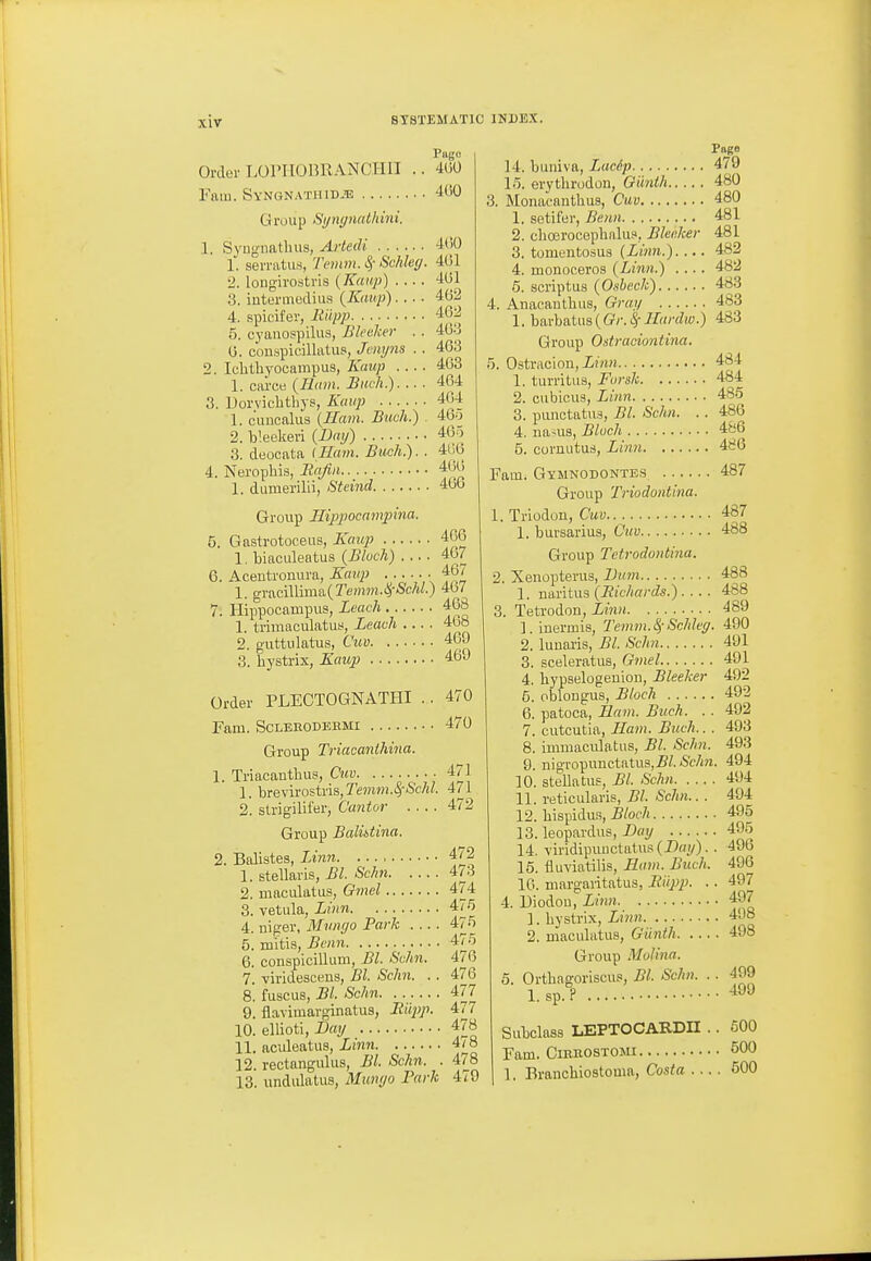 Order LOPHOimANCHII Yiim. Syngnathid.'e Pago 4()0 400 1 Group Si/ngnathini. Syngnatluis, Arledi 1. serratus, Tenm. 8,- Schleg. 2. longirostris {Kaiip) .... 3. iutermedius {Kaup).... 4. spicifer, Jiiipp 5. eyaiiospiliis, Bleeher . . 0. couspicillatus, Jcnyns . . 2. Iclitbyocnmpus, Kaiip 1. cai'ce (Ham. Buck.). .. . 3. Uorvichthys, Kmip 1. c'uucalus (Ham. Buvh.) 2. b'.eekeri (Brnj) 3. deocata (Ham. Biich.). . 4. Nerophis, llajiii.. 1. dumerilii, Steind 400 401 401 402 402 403 403 463 404 404 46o 405 4G0 40(> 400 Groiip Hippocampina. 5. Gastrotoeeus, lump 400 1. biaculeatus {Block) 407 6. Acentrouura, Kaup ■ 467 1. ^Y&n\\rn\&{Temm.lS,-Schl.) 407 7. Hippocampus, Leach 468 1. trimaculatus, Leach .... 468 2. guttulatus, Cuv 409 3. hystrix, Kaup 469 Order PLECTOGNATHI .. 470 Fam. ScLEEODEEMi 470 Group Triacanlhina. 1. Triacanthus, Cud 1. brevirostris, Temm.^Schl. 2. strigilifer, Cantor Group Balidina. 2. Balistes, Linn 1. stellaris, Bl. Schn 2. maculatus, Gmel 8. vetula, Linn 4. niger, Miuiffo Park . .. . 5. mitis, Bonn 6. conspicillum, Bl. Schn. 7. -viridescens, Bl. Sch7i. . . 8. fuscus, Bl. Schn 9. flaviiuavginatus, liiipp. 10. ellioti, Day 11. aculeatus, Linn 12. rectongulus, Bl. Schn. . 13. undulatus, Munyo Park 471 471 472 472 473 474 47.5 475 475 470 476 477 477 478 478 478 479 14. buniva, Lac6p 15. erytlirodon, Oiinih 3. Monacanthus, Cuv 1. setiter, Benn 2. clioeroceplialus, Blec/cer 3. tomentosua (Linn.).... 4. monoceros (Linn.) .... 5. scriptus (Osbeck) 4. Anacantbus, Graf/ 1. ha.rh^tus(Gr.^2Zardw.) Group Ostraciontina. 5. Ostracion, Linn 1. turritus, Forsk 2. cubicus, Linn 3. punctatus, Bl. Schn. . . 4. nanis, Bluch 5. cornutud, Limi Fam. Gymnodontes Group Triodontina. 1. Trlodon, Cuv 1. bursarius, Cuv Group Tvtrodontina. 2. Xenopterus, Dum 1. naritus (Richards.).... 3. Tetrodon, Linn 1. inermis, Temm.SiSchleg. 2. luuaris, Bl. Schn 3. sceleratus, Gmel 4. liypselogeuion, Bleaker 5. pblougus, Block 6. patoca, Ham. Buck. .. 7. cutcutia, Ham. Buck.. . 8. immaculatus, Bl. Scfin. 9. nigropunctatus,5/.tSc/m. 10. stellatus, Bl. Schn 11. reticularis, Bl. Schn.. . 12. bispidus, Block 13. leopardus, Day 14. viridipuuctatu.s (Doi/). . 16. fluviatilis. Ham. Buck. 16. margaritatus, liiipp. .. 4. Diodou, Linn 1. bystrix. Linn 2. maculatus, Giintk Group Molina. 5. Ortbagoriscus, Bl. Schn. . . 1. sp.? Subclass LEPTOCARDH . Fam. OiEEOSTOMi 1. Eranchiostoma, Costa . .. Page 479 480 480 481 481 482 482 483 483 483 484 484 485 486 486 486 487 487 488 488 488 489 490 491 491 492 492 492 493 493 494 494 494 495 496 496 496 497 497 498 498 499 499 500 500 , 500