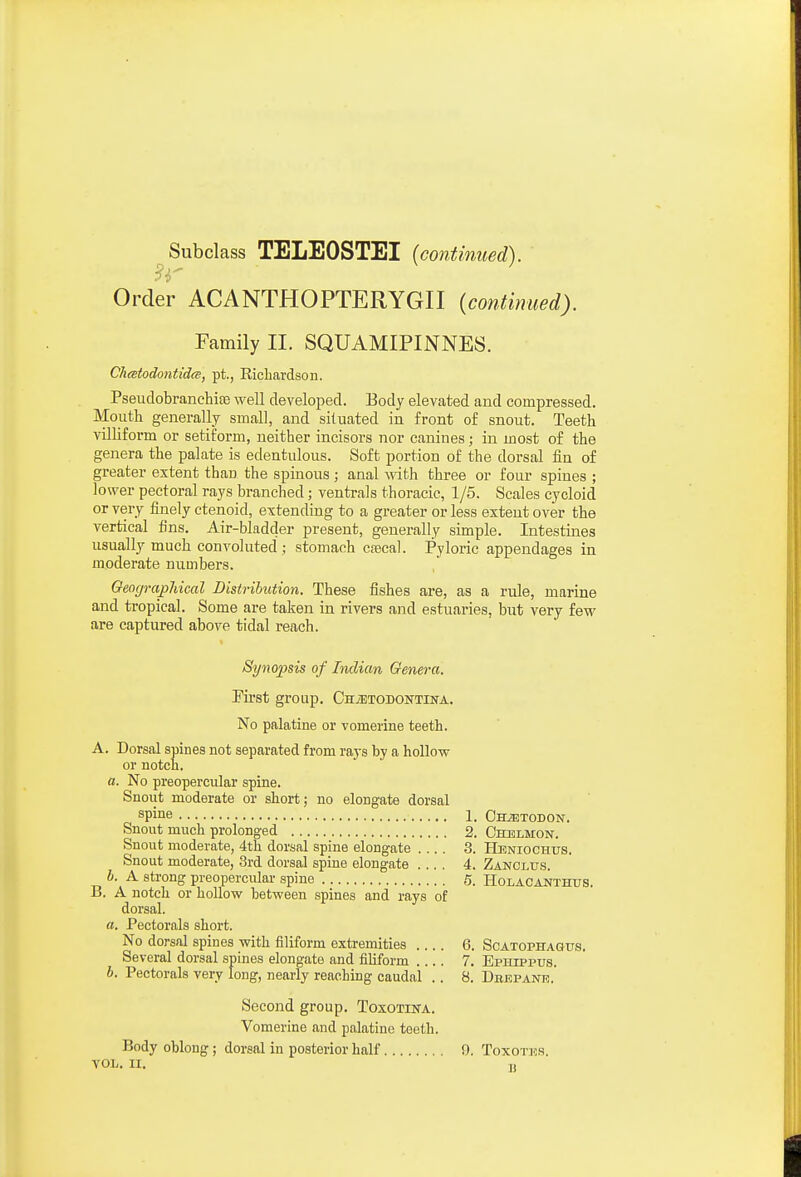 ^Subclass TELEOSTEI {continued). Order ACANTHOPTERYGII {continued). Family II. SQUAMIPINNES. Chmtodontidce, pt., Eicliardson. Pseudobranchias well developed. Body elevated and compressed. Mouth generally small, and situated in front of snout. Teeth villiform or setiform, neither incisors nor canines; in most of the genera the palate is edentulous. Soft portion of the dorsal iin of greater extent than the spinous ; anal with three or four spines ; lower pectoral rays branched; ventrals thoracic, 1/5. Scales cycloid or very finely ctenoid, extending to a greater or less extent over the vertical fins. Air-bladder present, generally simple. Intestines usually much convoluted ; stomach caecal. Pyloric appendages in moderate numbers. GeograpMcal Distribution. These fishes are, as a rule, marine and tropical. Some are taken in rivers and estuaries, but very few are captured above tidal reach. Synopsis of Indian Genera. First group. CniETODOisrTiNA. No palatine or vomerine teeth. A. Dorsal spines not separated from raj-s by a hollow or notcn. a. No preopercular spine. Snout moderate or short; no elongate dorsal spine 1. CHiETODON. Snout much prolonged 2. Chelmon. Snout moderate, 4th dorsal spine elongate .... 3. Heniochus. Snout moderate, 3rd dorsal spine elongate .... 4. Zajjclus. 6. A strong preopercular .spine 5. Holacanthus. B. A notch or hollow between spines and rays of dorsal. a. Pectorals short. No dorsal spines with filiform extremities 6. Scatophagus. Several dorsal spines elongate and filiform .... 7. Ephippus. b. Pectorals very long, nearly reaching caudal .. 8. Dbepane. Second group. Toxotina. Vomerine and palatine teeth. Body oblong ; dorsal in posterior half 9. Toxotics. VOL. II, T,