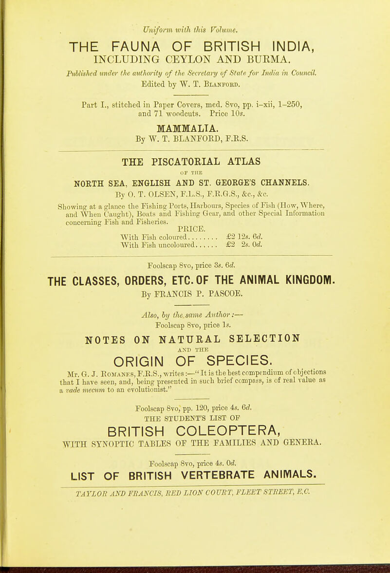 Uniform luitli this Volume. THE FAUNA OF BRITISH INDIA, INCLUDING CEYLON AND BURMA. P^Mished under the mdliority of the Secretary of State for India in Council. Edited by W. T. Blanfokd. Part I., stitched in Paper Covers, med. 8vo, pp. i-xii, 1-250, and 71 ■woodcuts. Price 10s. MAMMALIA. By W. T. BLANPOED, F.E.S. THE PISCATORIAL ATLAS OP THE NORTH SEA, ENGLISH AND ST. GEORGE'S CHANNELS. By 0. T. OLSEN, F.L.S., RR.G.S., &c., &c. Showing at a glance the Fishing Ports, Harbours, Species of Fish (How, Where, and When Caught), Boats and Fishing Gear, and other Special Information concerning Fish and Fisheries. PRICE. With Fish coloured £2 12s. 6fZ. With Fish uncoloured £2 2s. Od. Foolscap 8vo, price 3s. Qd. THE CLASSES, ORDERS, ETC. OF THE ANIMAL KINGDOM. By FRANCIS P. PASCOE. Also, by tJie. same Autlior:— Foolscap 8to, price Is. NOTES ON NATURAL SELECTION AND THE ORIGIN OF SPECIES. Mr. G. J. EoMANES,F.R.S.,-n rites:— It is the best compendium of objections that I have seen, and, being presented in such brief compass, is of real value as a vade mecum to an evolutionist. Foolscap 8vo, pp. 120, price 4s. Qd. THE STUDENT'S LIST OF BRITISH COLEOPTERA, WITH SYNOPTIC TABLES OF THE FAMILIES AND GENEEA. Foolscap Bvo, pi-ice 4s. Od. LIST OF BRITISH VERTEBRATE ANIMALS.