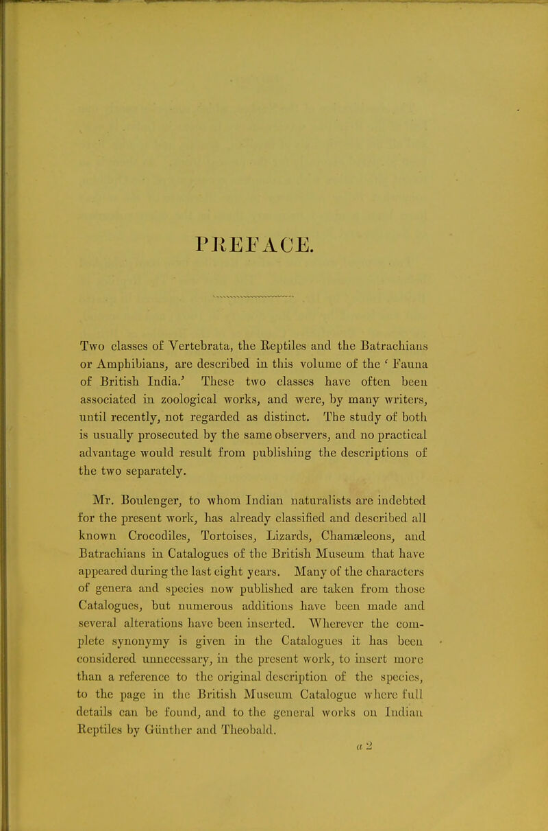 PREFACE. Two classes of Vertebrata, the Reptiles and the Batrachiaris or Amphibians^ are described in this volume of the ' Fauna of British India/ These two classes have often been associated in zoological works, and were, by many writers, until recently, not regarded as distinct. The study of both is usually prosecuted by the same observers, and no practical advantage would result from publishing the descriptions of the two separately. Mr, Boulenger, to whom Indian naturalists are indebted for the present work, has already classified and described all known Crocodiles, Tortoises, Lizards, Chamseleons, and Batrachians in Catalogues of the British Museum that have appeared during the last eight years. Many of the characters of genera and species now published are taken from those Catalogues, but numerous additions have been made and several alterations have been inserted. Wherever the com- plete synonymy is given in the Catalogues it has been considered unnecessary, in the present work, to insert more than a reference to the original description of the species, to the page in the British Museum Catalogue where full details can be found, and to the general works on Indian Reptiles by Gunther and Theobald.