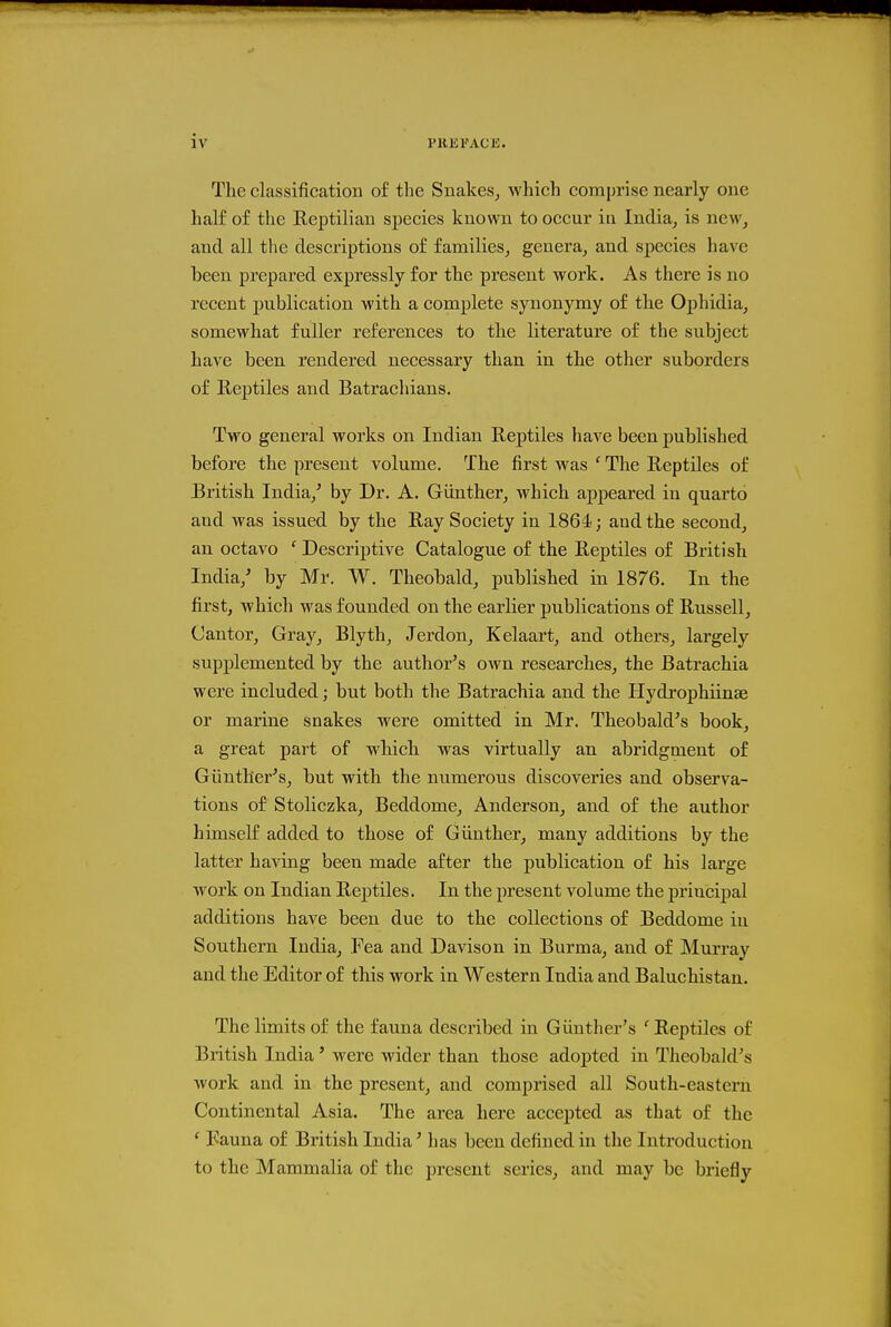 The classification of the Snakes^ which comprise nearly one half of the Reptilian species known to occur in India^ is new^ and all the descriptions of families^ genera^ and species have been prepared expressly for the present work. As there is no recent publication with a complete synonymy of the Ophidia, somewhat fuller references to the literature of the subject have been rendered necessary than in the other suborders of Reptiles and Batrachians. Two general works on Indian Reptiles have been published before the present volume. The first was ' The Reptiles of British India/ by Dr. A. Gunther^ which appeared in quarto and was issued by the Ray Society in 1864; and the second, an octavo ' Descriptive Catalogue of the Reptiles of British India/ by Mr. W. Theobald, published in 1876. In the first, which was founded on the earlier publications of Russell, Cantor, Gray, Blyth, Jerdon, Kelaart, and others, largely supplemented by the author's own researches, the Batrachia were included; but both the Batrachia and the Hydrophiinae or marine snakes were omitted in Mr. Theobald's book, a great part of which was virtually an abridgment of Gtinther's, but with the numerous discoveries and observa- tions of Stoliczka, Beddome, Anderson, and of the author himself added to those of Giinther, many additions by the latter having been made after the publication of his large work on Indian Reptiles. In the present volume the principal additions have been due to the collections of Beddome in Southern India, Pea and Davison in Burma, and of Murray and the Editor of this work in Western India and Baluchistan. The limits of the fauna described in Giinther's ' Reptiles of British India' were wider than those adopted in Theobald's work and in the present, and comprised all South-eastern Continental Asia. The area here accepted as that of the ' Fauna of British India' has been defined in the Introduction to the Mammalia of the present series, and may be briefly