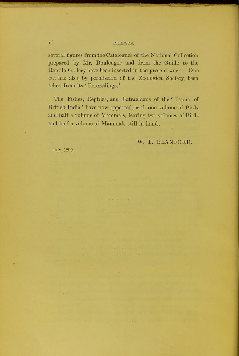 several figures from the Catalogues o£ the National Collection prepared by Mr. Boulenger and from the Guide to the Reptile Gallery have been inserted in tlie present work. One cut lias also, by permission of the Zoological Society, been taken from its 'Proceedings.^ The Fishes, Eeptiles, and Batraehians of tlie ' Fauna of British India' have now appeared, with one volume of Birds and half a volume of Mammals, leaving two volumes of Birds and half a volume of Mammals still in hand. July, 1890. W. T. BLANFORD.