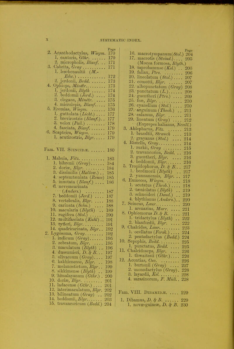 Page 2. Acanthodactyliis, Wiegm. 170 1. cantoris, Gthr 170 2. micropholis, Blanf. . . 171 3. Oabrita, Gray 171 1. leschenaiiltii {M.- . Echo^i 172 2. jerdonii, Bedd 173 4. Ophiops, Mmetr 173 1. jerdonii, Blyth 174 2. beddomii {Jerd.) 174 3. elegans, Meneb- 175 4. microlepis, Blanf,. ... 175 5. Eremias, Wiegm 176 1. guttulata {Licht.) 177 2. brevirostris {Blanf.). . 177 3. velox [Pall.) 178 4. fasciata, Blanf. 179 6. Scapteira, Wiegm 179 1. acutirostris, Blyi- 179 Fam. VII. SciNciD^. 180 1. Mabuia, Fitz 183 1. bibronii (Gray) 1&4 2. dorite, Blgr 184 3. • dissimilis {Kallow.) .. 185 4; septemtceniata (Reuss) 185 5. innotata 186 novemcarinata ■ (Anders.) 187 7-.'beddomii (Je/-(i.) 187 8. vertebralis, Blgr 188 9, carinata (Schn.) .... 188 10. macidaria (Blyth) .. 189 11. rugifera (Stol.) 190 12. midtifasciata (Zii/jZ) .. 191 13. tytleri, Blgr 191 14. quadricarinata, Blgr.. 192 2. Lygosoma, Gray 192 li indicum (Gray) 195 2. zebratum, Blgr 195 3. tilaculatum (^/t/^^) .. 196 4. dussumieii, D.SfB. 197 5. olivaceum (Gray). .. . 197 6. kakhienen.se, Blgr. . . 198 7. melanostictum, jB/f//'. . 199 8. sikkimense (Blyth) .. 199 9. hilnalayanuni (Gthr.) . 200 10. dorite, Blgr 201 11. ladacense (Gthr.) 201 12. lalerimaculatiun, j^f/^?-. 202 13. bilineatum (6Vay) .. 202 14. beddomii, Blgr 203 15. travancorioum (Bccld.) 204 16. macro tympanum (<S'/!oZ.) 204 17. .macrotis (Stetnd.) 205 (Mocoa formosa, Blyth.) 18. taprobaueuse (Xel.) . . 200 19. fallax, Ptrs 20G 20. lineolatum (^Stol.) 207 21. comotti, Blgr 207 22. albopunctatum (Gray) 208 23. punctatum (Z.) 208 24. - guentheii (Ptrs.) 209 25. fe£e, Blgr 210 26. cyaneUum (Stol.) 210 27. - anguinum (Theub.) .. 211 28. ■ calamus, ^/^r 211 29.1iueatum (6-V«?/) 212 • (Euprepes halianus, Nevill.) 3. Ablepharus, Fitz 213 1. brandtii, Strauch 213 2. grayauus (8tol.) 214 4. Edstella, Gray 214 1. rurkii, Gray 215 2. travancorica, Bedd. .. 216 3. guentheri, Blgr 216 4. beddomii, Blgr 216 5. Tropidophorus,D. Sf B.. . 217 1. berdmorii (Blyth) . . 217 2. yunnanensis, Blgr. .. 217 6. Eumeces, Wiegm 218 1. scLitatus (iVieoS.) 218 2. taeniolatus (Blyth) . . 219 3. scliueideri (Baud.) .. 219 4. _ blythiauus (^?jrfe?-s.).. 220 7. Scincus, Zaur 220 1. arenarius, Murr 221 8. Ophiomorus B.l^ B 221 1. tridactylus (5/?/;;;*) ., 222 2. blanfordii, Blgr 222 9. Chalcides, Laur 223 1, ocellatus (Forsk.) 224 2. pentadactylus (Bedd.) 224 10. Sepophis, Bedd. 225 1. punctatus, Bedd 225 11. Ohalcidoseps. Blgr 226 1. thwaitesii 226 12. Acontias, Cuv 226 1. burtonii .... 227 2. monodactj'lus (Gray). 228 3. layardii, Eel. 228 4. sarasinorum, F. Milll.. 228 Fam. VIII. DiBAMiDiE 229 1. Dibamus, D. Sf B 229 1, nov£E-guinea3, D. ^ B. 230