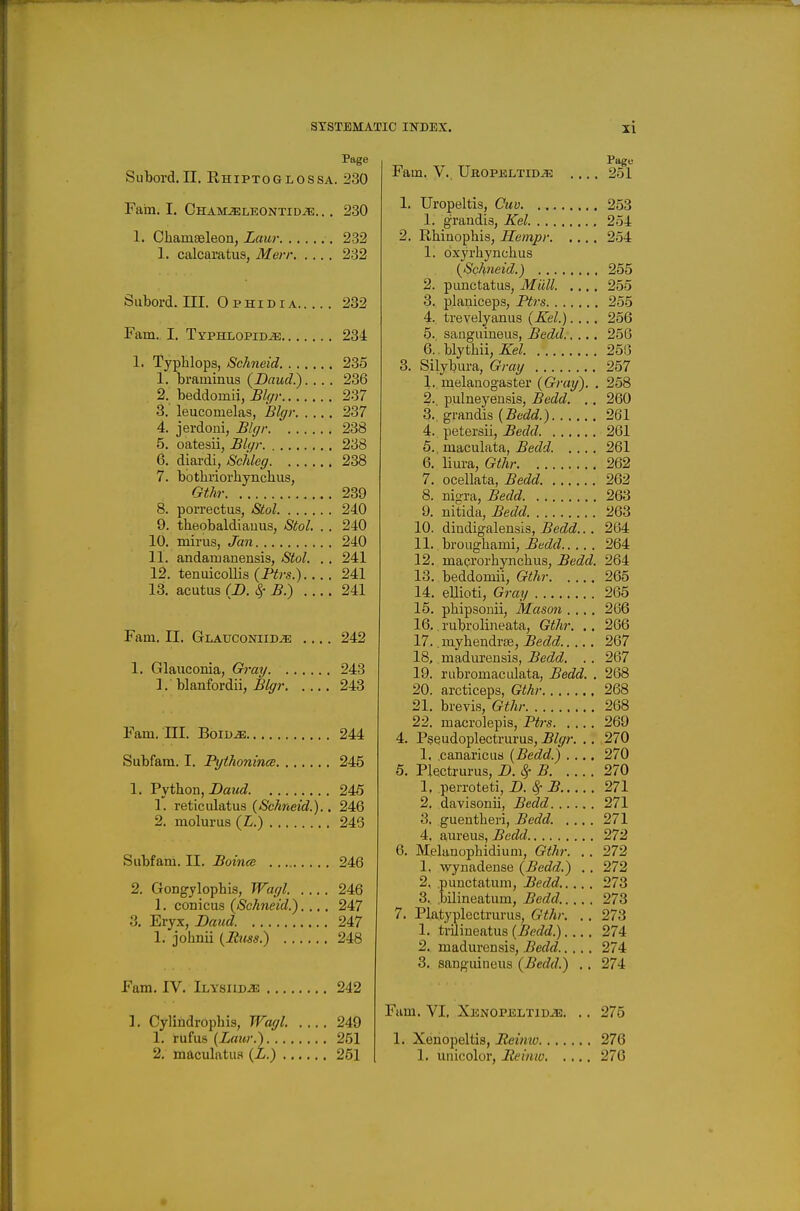 Page Subord.II. Ehiptoglossa. 230 Fain. I. Chaivoeleontidje. .. 230 1. Chamaeleon, Laur 232 1. calcaratus, Merr 232 Suboi-d. III. O p HI DIA 232 Fam. I. TypHLOPiD-as 234 1. Typlilopa, Schneid 235 1. bi-aminus (Daud.). . .. 236 2. beddomii, Blc/i- 237 3. leucomelas, Blffr 237 4. jerdoui, Blffr 238 5. oatesii, £l(/r 238 6. diardi, Sciikff 238 7. bothriorhynchus, Gth- 239 8. porrectus, Stol 240 9. theobaldiauus, Siol. .. 240 10. mirus, Jan 240 11. andaruanensis, Stol. . . 241 12. tenuicoUis (i¥rs.) 241 13. acutiis (D. ^-B.) .... 241 Fam. II. GLAUCONiiDiE 242 1. Glauconia, Gi-ay 243 1. blanfordii, ^/^rr 243 Fam. ni. Boiu^ 244 Subfam. I. PythonincB 245 1. Python, Daw J. 245 1. reticulatus (Schneid.).. 246 2. molurus (L.) 243 Subfam. II, Boince 246 2. Gongylopbis, Wat/l. 246 1. conicus (Schneid.).... 247 3. Eryx, Baud. 247 1. johnii (Ituss.) 248 Fam. IV. iLYSiiD-iE 242 ]. Cylindropbis, Woffl. 249 1. rufu8 (Lcmr.) 251 2. maculatius (L.) 251 Fam. V. Ubopkltid^ .... 251 1. Uropeltis, Cuv 253 1. grandis, li^el. 254 2. Rhinophis, Hempr 254 1. dxyrhynchus (Schneid.) 255 2. punctatus, Miill. .... 255 3. planiceps, Ptrs 255 4. trevelyanus (Kel.).... 256 5. sanguineus, Bedd 256 6.. blythii, Kel 256 3. Silybura, Gray 257 1. melanogaster (Gray). . 258 2. pulneyensis, Bedd. . . 260 3.. grandis (Bedd.) 261 4. petersii, Bedd 261 5. maculata, Bedd. .... 261 6. liura, Gthr 262 7. ocellata, Bedd 262 8. nigra, Bedd 263 9. nitida, Bedd. 263 10. diudigalensis, Bedd... 264 11. broughami, Bedd 264 12. macroi'hynchus, Bedd. 264 13. beddomii, Gthr 265 14. ellioti. Gray 265 15. phipsonii, Mason .... 266 16.. rubrolineata, Gthr. .. 266 17. inyhendviB, Bedd 267 18. madureusis, Bedd. . . 267 19. rubromaculata, Bedd. . 268 20. arcticeps, Gthr 268 21. brevis, Gthr 268 22. macrolepis, P^rs 269 4. Pseudoplectrurus, Blgr. .. 270 1. canaricus (Bedd.) .... 270 5. Plectrurus, D. ^ B 270 1. perroteti, JD. ^ B 271 2. davisonii, Bedd 271 3. guentheri, Bedd. .... 271 4. aureus, Bedd 272 6. Melanopbidium, Gthr. .. 272 1. wynadense (Bedd.) .. 272 2. punctatum, Bedd..... 273 3. bilineatum, Bedd..... 273 7. Platyplectrurus, Gthr. .. 278 1. trilineatus (5ef/c?.) 274 2. madurensis, Bedd.. ... 274 3. sanguineus (Bedd.) . . 274 Fam, VI, XKNOPiiLTiD.f^:. .. 275 1. Xenopeltis, Reimo 276 1. unicolor, Iteiniv 276