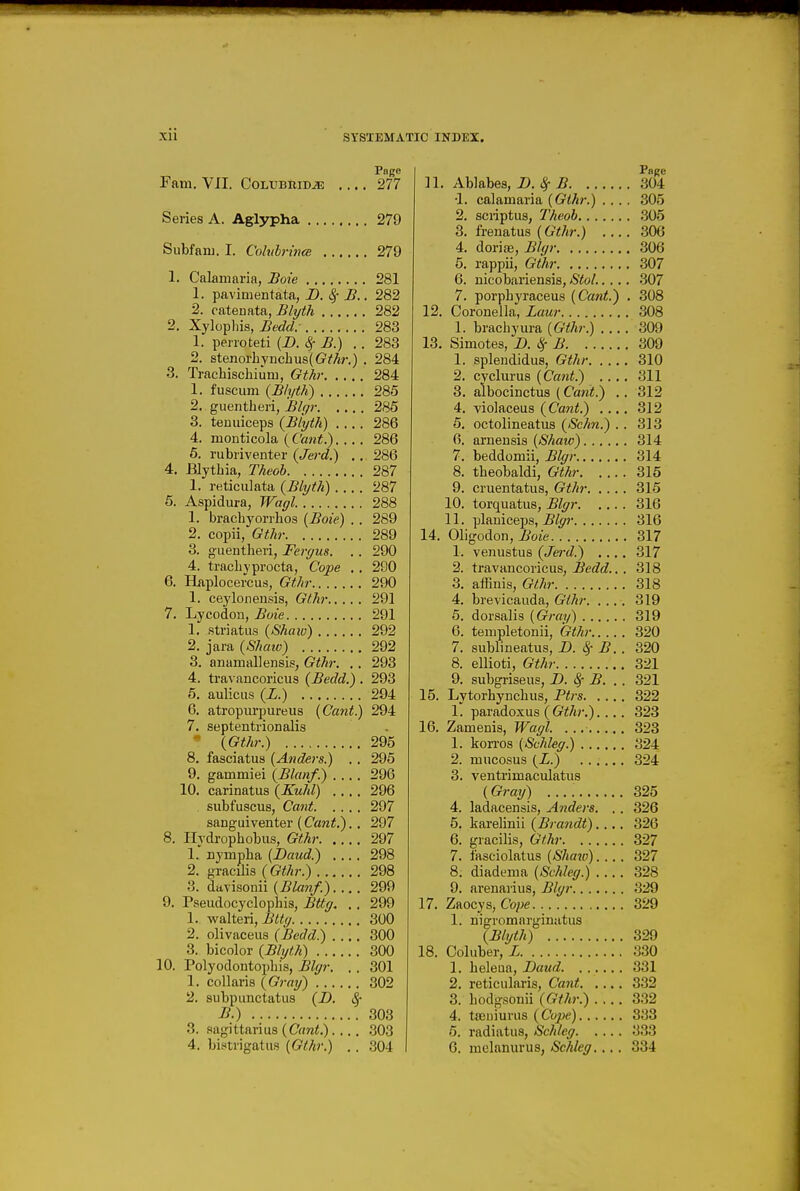 i Xll SYSIEMATIC INDEX. Fam. VII. CoLUBHiDJE Page 277 Series A. Aglypha 279 Subfani. I. Colvbrmce 279 1. Calamaria, Hole 281 1. pavimentata, D. 8f B.. 282 2. catenata, Blyth 282 2. Xylopliis, Bedd: 283 1. perroteti (D. ^ B.) . . 283 2. stenorlivncbus((?Mr.) . 284 3. Traehischium, Gthi- 284 1. fuscum (Bh/th) 285 2. guentheri, Blrp- 285 3. temiiceps {Blyth) 286 4. monticola 286 5. rubriventer {Jerd.) .. 286 4. BIytbia, TAeob 287 1. reticulata (Blyth) 287 5. Aspidura, Wayl. 288 1. brachyorrhos (Boie) . . 289 2. copii, Gth)- 289 3. guentlieri, Fergus. .. 290 4. tracLvprocta, Cope ,, 290 6. Haplocercus, Gt/ij- 290 1. ceyloneusis, Gthr 291 7. Lycodon, Boie 291 1. striatus (Shaiu) 292 2. jara (SJiaw) 292 3. anamallensis, GtJu: .. 293 4. travancoricus (Bedd.) . 293 5. auliciis (L.) 294 6. atropurpureus {Cant.) 294 7. septentrionalis (Gthr.) 295 8. fasciatus (Atiders.) . . 295 9. gammiei {Blanf.) 296 10. carinatus {Kuhl) .... 296 subfuscus, Cant 297 sanguiventer (Cant.). . 297 8. Hydrophobus, Gthr 297 1.' Dympba (Baud.) 298 2. gracilis (Gthr.) 298 3. dtL\isonn (Blanf.) 299 9. Pseudocyclophis, Bttff. .. 299 1. walteri, Btty 300 2. olivaceus (Bedd.) 300 3. bicolor (Blyth) 300 10. Polyodontophis, Blgr. . . 301 1. collaris (Gray) 302 2. subpunctatus (D. ^ B.) 303 3. Sagittarius (Omi.) .303 Page n. Ablabes, D. ^ B 304 •1. calamaria (Gthr.) .... 305 2. scriptus, Theob 305 3. frenatus (Gthr.) 306 4. doriffi, Bh/r 306 5. rappii, Gthr 307 6. nicobariensis, Stol..... 307 7. porphyraceus (Cant.) . 308 12. Coronella, Laur 308 1. brachyura (Gthr.) 309 13. Simotes, B. ^ B 309 1. splendidus, Gthr 310 2. cyclurus (Cant.) .... 311 3. albocinctus (Cant.) .. 312 4. violaceus (Cant.) .... 312 5. octolineatus (Schn.) .. 313 6. arneusis (Shaw) 314 7. beddomii, Blgr 314 8. theobaldi, Gthr 315 9. cruentatus, Gthr 315 10. torquatus, Blgr 316 11. -plmiceips, Blgr 316 14. Oligodon, Boie 317 1. venustus (Je7-d.) .... 317 2. travancoricus, ^erft?.. . 318 3. affinis, Gthr 318 4. brevicauda, Gthr 319 5. dorsalis (Gray) 319 6. templetonii, Gthr 320 7. sublineatus, B. ^- B. . 320 8. ellioti, Gthr 321 9. subgriseus, B. 8^ B. . . 321 15. Lytorbyncbus, Ptrs 322 1. paradoxus (G^/ir.),... 323 16. Zamenis, Wagl. 323 1. kon-os (Schleg.) 324 2. mucosus (L.) 324 3. ventrimaculatus (Gray) 325 4. ladacensis, Anders. . . 326 5. karelinii (Brandt).... 326 6. gracilis, Gthr 327 7. fasciolatus (Shaiv) 327 8. diadema (Schleg.) 328 9. arenarius, Blgr 329 17. Zaocys, Cope 329 1. nigromarginatus (Blyth) 329 18. Coluber, L 330 1. heleaa, Baud 331 2. reticularis, Cant 332 3. hodgsonii (Gthr.) 3.32 4. tiEDiurus (Cope) 333 6. radiatus, Schleg 3.33