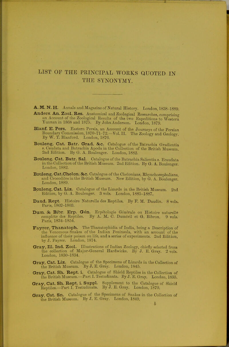 THE SYNONYMY. A. M. N. H. Annals and Magazine of Natural History. London, 1838-1889. Anders. An. Zool. Res. Anatomical and Zoological Eesearches, comprisinir au Account of the Zoological Eesults of the two Expeditions to Western Yunnan in 1868 and 1875. By JohnAnderson. London, 1879. Blanf. E. Pers. Eastern Persia, an Account of the Journeys of the Persian Boundary Commission, 1870-71-72.—Vol. II. The Zoology and Geoloffv By W. T. Blanford. London, 1876. Boiileng. Cat. Batr. Grad. See. Catalogue of the Batrachia Gradientia 8. Caudata and Batrachia Apoda in the Collection of tlie British Museum. 2nd Edition. By G. A. Boulenger. London, 1882. Bouleng. Cat. Batr. Sal. Catalogue of the Batrachia Salientia s. Ecaudata in the Collection of the British Museum. 2nd Edition. By G. A. Boulenger London, 1882. Boiileng. Cat.Chelon. &c. Catalogue of the Chelonians, Ehynchocephalians, and Crocodiles in the British Museum. New Edition, by G. A. Boulenger London, 1889. Bouleng. Cat. Liz. Catalogue of the Lizards in the British Museum. 2nd Edition, by G. A. Boulenger. 3 vols. London, 1885-1887. Daud. Rept. Histoire Naturelle des Reptiles. By F, M. Daudin. 8 vols. Paris, 1802-1803. Dura. & Bibr. Erp. Gen. Erpetologie Gen6rale ou Histoire natureUe complete des Eeptiles. By A. M. 0. Dumeril et G. Bibron. 9 vols. Paris, 1834-1854. Fayrer, Thanatoph. The Thanatophidia of India, being a Description of the Venomous Snakes of the Indian Peninsula, with an account of the influence of their poison on life, and a series of experiments. 2nd Edition, by J. Fayrer. London, 1874. Gray, 111. Ind. Zool. Illustrations of Indian Zoology, chiefly selected from the collection of Major-General Hardwicke. By J. E. Gray. 2 vols. London, 1830-1834. Gray, Cat. Liz. Catalogue of the Specimens of Lizards in the Collection of the British Museum. By J. E. Gray. London, 1845. Gray, Cat. Sh. Rept. i. Catalogue of Shield Eeptiles in the Collection of the British Museum.—Part I. Testudinata. By J. E. Gray. London, 1855. Gray, Cat. Sh. Rept. i. Suppl. Supplement to tlie Catalogue of Shield Eeptiles.—Part I. Testudinata. By J. E. Gray. London, 1870. Gray, Cat. Sn. Catalogue of the Specimens of Snakes in the Collection of the British Museum. By J. E. Gray. London, 1849. b