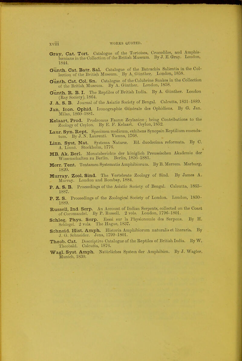 Gray Cat. Tort. Catalogue of t,ho Tortoisos, Crocodiles, and Ampliis- bxnians in the Collection of the British Museuna. J3y J. E. Gray. London, 1844. Gunth. Cat. Batr. Sal. Catalogue of the Bati-achia Salientia in the Col- lection of the British Museum. By A. Gilnther, London, 1858. Gunth. Cat. Col. Sn. Catalogue of the Colubrine Snalces in the Collection of tiae British Museum. By A. Giinther. London, 1858. Gunth. R. B. I. The Reptiles of British India. By A. Gilnther. London (Hay Society), 1864. J. A. S. B. Journal of the Asiatic Society of Bengal. Calcutta, 1831-1889. Jan, Icon. Ophid. Iconographie G6nerale des Ophidiens. By G. Jan. Milan, 1860-lSSl. Kelaart, Prod. Prodromus Fauna; Zeylanica;; being Contributions to the Zoology of Ceylon. By E. P. Kelaart. Ceylon, 1852. Laur. Syn. Rept. Specimen medicum, exhibens Synopsin Eeptilium emenda- tum. By J. N. Laurenti. Vienna, 1768. Linn. Syst. Nat. Systema ISTaturfe. Ed. duodecima reformata. By 0. A. Linne. Stockholm, 1776. MB. Ak. Berl. Monatsberichte der koniglich Preussischen Akademie der Wissenschaften zu Berlin. Berlin, 1856-1881. Merr. Tent. TentamenSystematis Amphibiorum. By B. Merrem. Marburg, 1820. Murray, Zool. Sind. The Vertebrate Zoology of Sind. By James A. Murray. London and Bombay, 1884. P. A. Si B. Proceedings of the Asiatic Society of Bengal. Calcutta, 1865- 1887. P. Z. S. Proceedings of the Zoological Society of London. London, 1830- 1889. Russell, Ind Serp. An Account of Indian Serpents, collected on the Coast of Coromandel. By P. Russell. 2 vols. London, 1796-1801. Schleg. Phys. Serp. Essai sur la Physionomie des Serpens. By H. Schiegel. 2 vols. The Hague, 1837. Schneid. Hist. Amph. Historia Amphibiorum uaturalis et literaria. By J. G. Schneider. Jena, 1799-1801. Theob. Cat. Descriptive Catalogue of the Reptiles of British India. By W. Theobald. Calcutta, 1876. Wagl. Syst. Amph. Natiirliches System der Amphibien. By J. Wagler. Munich, 1830.