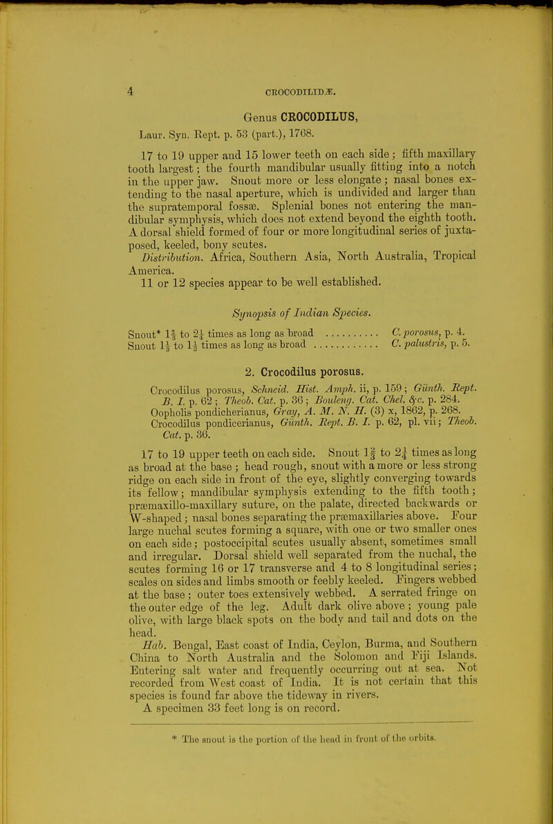 Genus CROCODILUS, Laur. Syu. Rept. p. 53 (part.), 1768. 17 to 19 upper and 15 lower teeth on each side; fifth maxillary tooth largest; the fourth mandibular usually fitting into a notch in the upper jaw. Snout more or less elongate ; nasal bones ex- tending to the nasal aperture, which is undivided and larger than the supratemporal fossae. Splenial bones not entering the man- dibular symphysis, which does not extend beyond the eighth tooth. A dorsal shield formed of four or more longitudinal series of juxta- posed, keeled, bony scutes. Distribution. Africa, Southern Asia, North Australia, Tropical America. 11 or 12 species appear to be well established. Synopsis of Indian Species. Snout* If to 2 J times as long as broad C. porosus, p. 4. Snout 1^ to 1^ times as long as broad C. palustris, p. 5. 2. Crocodilus porosus. Crocodilus porosus, Schneid. Hist. AmiiJi. ii, p. 159; Giinth. Rept. B. I. p. 62 ; Theoh. Cat. p. 36; Boulenrj. Cat. CM. dfc. p. 284. Oopholis pondicherianus, Gray, A.M.N. H. (3) x, 1862, p. 268. Crocodilus pondicerianus, Giinth. Rept. B. I. p. 62, pi. vii; Theoh. Cat. p. 36. 17 to 19 upper teeth on each side. Snout 1§ to 2| times as long as broad at the base ; head rough, snout with a more or less strong ridge on each side in front of the eye, slightly converging towards its fellow; mandibular symphysis extending to the fifth tooth; preemaxillo-maxillary suture, on the palate, directed backwards or W-shaped; nasal bones separating the preemaxillaries above. Four large nuchal scutes forming a square, with one or two smaller ones on each side; postoccipital scutes usually absent, sometimes small and irregular. Dorsal shield well separated from the nuchal, the scutes forming 16 or 17 transverse and 4 to 8 longitudinal series; scales on sides and limbs smooth or feebly keeled. Eingers webbed at the base ; outer toes extensively webbed. A serrated fringe on the outer edge of the leg. Adult dark oHve above ; young pale olive, with large black spots on the body and tail and dots on the head. Hah. Bengal, East coast of India, Ceylon, Burma, and Southern China to North Australia and the Solomon and Eiji Islands. Entering salt water and frequently occurring out at sea. Not recorded from West coast of India. It is not certain that this species is found far above the tideway in rivers. A specimen 33 feet long is on record. * The snout is tlie portion of the head in front of the iirbits.