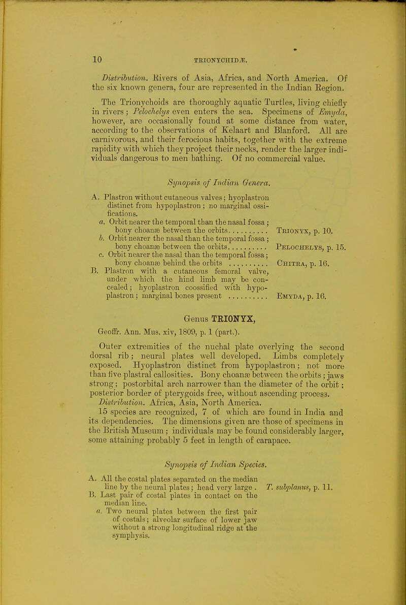 Distribution. Eivers of Asia, Africa, and North America. Of the six known genera, four are represented in the Indian Region. The Trionychoids are thoroughly aquatic Turtles, living chiefly in rivers; Pelochelys even enters the sea. Specimens of Emyda, however, are occasionally found at some distance from water, according to the observations of Kelaart and Blanford. All are carnivorous, and their ferocious habits, together with the extreme rapidity with which they project their necks, render the larger indi- viduals dangerous to men bathing. Of no commercial value. Synopsis of Indian Genera. A, Plastron without cutaueous valves; hyoplastrou distinct from hypoplastron ; no marj^inal ossi- ficatious. a. Orbit nearer the temporal than the nasal fossa ; bony choause between the orbits Trionyx, p. 10. b. Orbit nearer the nasal than the temporal fossa ; bony choanee between the orbits Pelocitelys, p. 15. c. Orbit nearer the nasal than the temporal fossa; bony choanae behind the orbits Chitra, p. 16. B. Plastron with a cutaneous femoral valve, under which the hind limb may be con- cealed ; hyoplastron coossified with hypo- plastron ; marginal bones present Emyda, p. 16. Genus TRIONYX, Geofir. Ann. Mus. xiv, 1809, p. 1 (part.). Outer extremities of the nuchal plate overlying the second dorsal rib; neural plates well developed. Limbs completely exposed. Hyoplastron distinct from hypoplastron; not more than live plastral callosities. Bony choanas between the orbits; jaws strong; postorbital arch narrower than the diameter of the orbit; posterior border of pterygoids free, without ascending process. Distribution. Africa, Asia, North America. 15 species are recognized, 7 of which are found in India and its dependencies. The dimensions given are those of specimens in the British Museum ; individuals may be found considerably larger, some attaining probably 5 feet in length of carapace. Synopsis of Indian Species. A. All the costal plates separated on the median line by the neural plates; head very large . T. suhplanus, p. 11. B. Last pair of costal plates in contact on the median line. a. Two neural plates between the fii'st pair of costtds; alveolar surface of lower jaw without a strung- longitudinal ridge at the symphysis.