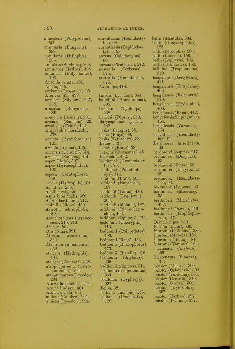 anneotens (Polypedates), 509. annularis (Bungarus), 388. annularis (Oallophis), 385. annulata (Silybura), 209. annulatus (Hydrus), 408. annulatus (Polyodontes), 406. Ansonia ornata, 601. Apoda, 515. arakana (Geoemyda), 25. Arcifera, 433, 499. arcticeps (Silybura), 267, 2G8. arcuatus (Bungarus), 389. arenarius (Scincus), 221. arenarius (Zamenis), 329. arenicola (Echis), 422. Argyrophis horsfieldii, 238. armata (Acanthosaura), 125. armata (Agama), 125. arnensis (Coluber), 314. arnensis (Simotes), 314. asper (Bufo), 507. asper (Lyriocephalus), 120. aspera (Oeratophora), 120. aspera (Hydrophia), 410. Aspidura, 288. Aspilus gatagohl, 12. Aspis intestinalis, 386. Aspris berdmorei, 217. assimilis (Rana), 450. Astrotia schizopholis, 408. Ateuchosaurus trayanco- ricus, 215, 216. AtheciE, 50. atra (Naia), 391. Atretium schistosum, 352. Atretium yunnanensis, 352. atriceps (Hydropbis), 404. atriceps (Zamenis), 328. atropurpureum (Tetra- gonosoma), 294. atropurpureus (Lycodon), 294. Aturia lapemoides, 412. Aturia lindsayi, 404. Aturia ornata, 411. aulicus (Coluber), 294. aulicus (Lycodon), 294. aiu'antiacus (Hemidacly- lus), 98. aurantiacus (Lopidodac- tylus), 98. aureus (Oalodactylus), 80. aureus (Plectrurus), 272. australis (Cerberus), 375. australis (Homalopsis), 375. Azemiops, 418. bairdii (Lycodon), 364. baliolum (Homalosoma), 305. barmanus (Typlilops), 238. barnesii (Dipsas), 359. Baryoephalus sykesii, 148. baska (Batagur), 38. baska (Emys), 38. baska (Tetraonyx), 38. Batagur, 37. batagur (Emys), 38. batagur (Telraonyx), 38. Batrachia, 432. beddomei (Gymnodacty- lus), 76. beddomei (Pseudophi- ops), 174. beddomii (Bufo), 503. beddomii (Euprepes), 187. beddomii (Isalus), 486. beddomii (Lygosoma), 203. beddomii (Mabuia), 187. beddomii (Nannobatra- chus), 468. beddomii (Ophiops), 174. beddomii (Otocryptis), 116. beddomii (Polypedates), 453. beddomii (Eana), 453. beddomii (Rhacopborus), 473. beddomii (Ristella), 216. beddomii (Silybura), 265. beddomii (Simotes), 314. beddomii (Tropidonotus), 344. beddomii (Typblops), 237. Bellia, 32. belliana (Liolepis), 156. belliana (Uromastix), 156. belli! (Ahajtula), 338. bollii (Gonyocophalus), 123. bollii (Leptopbis), 366. bellii (Liolepis), 156. beliii (Lophyrus), 123. bellii (Uromastix), 156. bellulus (Tropidonotus), 350. bongalensis(Dactylethra), 441. bengalensis (Enhydrina), 406. bengalensis (Falconeria), 279. bengalensis (Hydropiiis), 406. bengalensis (Rana), 442. bengalensis(Tupinarabis), 164. bengalensis (Varanus), 164. bengaliensis (Hemidacty- lus), 92. Berdmorea interlineata, 490. berdmorei (Aspris), 217. berdmorei (Doryura), 93. berdmorei (Emys), 35. berdmorei (Engystoma), 492. berdmorei (Hemidauty- lus), 93. berdmorei (Leiurus), 93. berdmorei (Morenia), 35. berdmorii (Microbyla), 492. berdmorii (Pareas), 416. berdmorii (Tropidopho- rus), 217. Biancia niger, 130. bibroni (Elaps), 386. bibronii (Callophis), 386. bibronii (Mabuia), 184. bibronii (Tiliqua), 184. bibronii (Varanus), 164. bicatenata (Silybura), 269. bicatenatus (Simotes), 311. bicolor (Ablabes), 300. bicolor (Oalamaria), 300 bicolor (Foi-donia), 378. bicolor (Gerarda), 379. bicolor (Grotea), 300. bicolor (Hydropbis), 397. bicolor (Hydrus), 397. bicolor (Pelamis), 397.