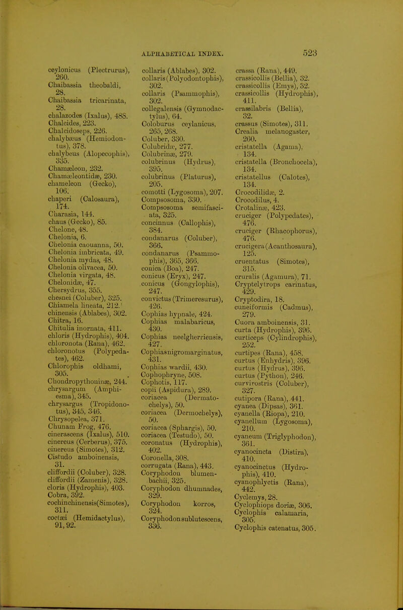 ceylonicus (Plectrui-us), 2t)0. Cbuibassia theobalcli, 28. Chaibassia tricarinata, 28. cbalazodes (Ixaliis), 48S. Ohalcides, 223. Ohalcidoseps, 226. chalybaius (Homiodon- tus), 378. cbalybeus (Alopecophis), 335. Chaiuaileou, 232. Cbamit'leontidse, 230. chameleon (Gecko), 106: chaperi (Oalosaura), 174. Charasia, 14^1. chaus (Gecko), 85. Chelone, 48. Cbelonia, 6. Ohelonia caouaiina, 5U. Chelonia imbricatii, 49. Cbelonia mydas, 48. Chelonia olivacea, 50. Chelonia virgata, 48. Chelonidte, 47. Chersydrus, 355. cbesnei CColuber), 325. Chiamela lineata, 212.' cbineusis (Ablabes), 302. Chitra, 16. Cbitulia inornata, 411. chloris (Hydrophis), 404. cbloronota (Rana), 462. cbloronotus (Polypeda- tes), 462. ChlorophiB oldhami, 305. Cbondropythouinas, 244. chrysargum (Amphi- esma), 345. chrysargus (Tropidono- tus), 345, 346. Chrysopelea, 371. Chunam Frog, 476. cinerascens (Ixalus), 510. cinereus (Cerberus), 375. ciuereus (Simotes), 312. Cistudo amboinenais, 31. clifTordii (Coluber), 328. clifFordii (Zanienis), 328. Gloria (Hydrophis), 403. Cobra, 392. cochinchinensis(Simotes), 311. cocliei (Hemidactylus), 91,92. ^ coUaria (Ablabes), 302. collaris(Polyodontophi.s), 302. collaris (Psammophis), 302. collegalensis (Gymnodac- tylus), 64. Coloburus cevlauicus, 265,268. Coluber, 330. Colubridiv, 277. Colubrinaj, 279. colubrinus (Hydi-us), 395. colubrinus (Platurus), 205. comotti (Lygosoma), 207. Compsosoma, 330. Compsosoma semifasci- ata, 325. concuinus (Callophis), 384. condanarus (Coluber), 366. condanarus (Psammo- phis), 365, 366. conica (Boa), 247. conicus (Eryx), 247. conicus (Gongylophis), convictus (Trimeresurus), 426. Cophias hypnale, 424. Cophias malabaricus, 430. Cophias ueelgherriensis, 427. Cophiasnigromarginatus, 431. Cophias wardii, 430. Cophophryne, 508. Cophotis, 117. copii (Aspidura), 289. coriacea (Dermalo- chelys), 60. coriacea (Dermochelys), 50. coriacea (Sphargis), 50. coriacea (Testudo), 50. coronatus (Hydrophis), Corouella, 308. corrugata (Eana), 443. Coryphodon blumen- bachii, 325. Coryphodon dhumnades, 329. Coryphodon korros, 324. Coryphodon sublutescens, 336. crassa (Rana), 449. crassicollis (Bellia), 32. crassicollis (Emys), 32. crassicolUs (Hydrophis), 411. crassilabris (Bellia), 32. crassus (Simotes), 311. Crealia melanogastei, 260. crislatclla (Agama), 134. cristatella (Bronchocela), 134. cristatellus (Calotes), 134. Crocodilida;, 2. Crocodilus, 4. Crotalina;, 423. ci-uciger (Polypedates), 476. cruciger (Rhacophorus), 476. crucigera (Acantliosaura), 125. cruentatus (Simotes), 315. cruralis (Agamura), 71. Cryptelytrops carinatus, 429. Cryptodira, 18. cuneiformis (Cadmus), 279. Cuora amboinensis, 31. curta (Hydrophis), 396. curticeps (Cylindrophis), 252. curtipes (Rana), 458. curtus (Enhydris), 396. cartas (Hydras), 396. curtus (Python), 246. curvirostris (Coluber), 327. cutipora (Rana), 441. cyanea (Dipsas), 361. cyanella (Riopa), 210. cyanellum (Lygosoma), 210. cyaneum (Triglyphodon), .361. cyanocincta (Histira), 410. cyanocinctus (Hydro- phis), 410. cyanophlyctis (Rana), 442. Cyclemys, 28. Cyclophiops doriaj, 306. Cyclophis calamaria, 305. Cyclophis catenatus, 305.