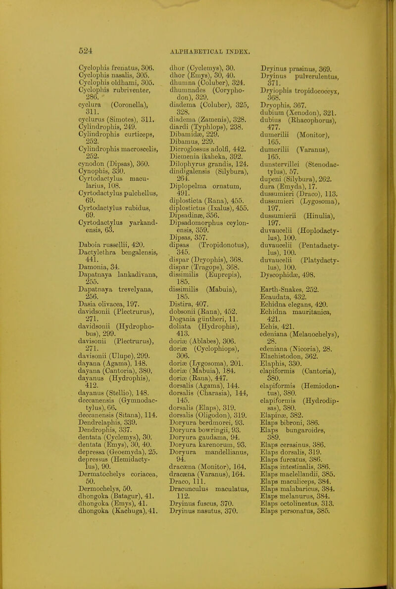 Cyclopliis fremitus, 30(5. Oyclopljis nasulis, 305. Cyclopliis oldbami, 305. Cyclopliis rubrivontor, 28G. cyclura (Ooronella), 311. cyclm-iis (Simotes), 311. Cylindrophis, 249. _ Cylindrophis curticeps, 252. Cylindrophis macroaceliB, 252. cynodon (Dipsas), 3G0. Cynopbis, 330. Cyrlodact.ylus maou- larius, 108. Oyrtodactyliis pulcbellus, 69. Oyrtodactylus rubidus, 69. Oyrtodactylus yarkand- ensis, 63. Daboia riiBsellii, 420. Dactyletbra bengalensis, 441. Damonia, 34. Dapatuaya lankadivana, 255. Dapatnaya trevelyana, 256. Dasia olivacea, 197. davidsonii (Plectrurus), 271. davidsonii (Hydropho- bus), 299. davisonii (Plectrurus), 271. da-visonii (Ulupe), 299. dayana (Agama), 148. dayana (Oantoria), 380. dayanus (Hydrophis), 412. dayanus (Stellio), 148. deceanensis (Gymnodac- tylus), 66. deceanensis (Sitana), 114. Dendrelaphis, 339. Dendrophis, 337. dentata (Cyclemys), 30. dentata (Bmys), 30, 40. depressa (Geoemyda), 25. depressus (Hemidacty- lus), 90. Dermatocbelys coriacea, 50. Dermochelys, 50. dhongoka (Batagur), 41. dhongoka (Emys), 41. dhongoka (Kachuga), 41. dlior (Cyclemys), 30. dhor (Emys), 30, 40. dhuiiina (Coluber), 324. dluiiunades (Oorypbo- don), 329. diadema (Coluber), 325, 328. diadoiua (Zamenis), 328. diardi (Typblops), 238. Dibamida3, 229. Dibaiuus, 229. Dicroglossus adolli, 442. Dieinenia ikabeka, 392. Dilophyrus grandis, 124. dindigalensis (Silybura), 264. Diplopelma ornatum, 491. diplosticta (Eana), 455. diplostiotus (Ixalus), 455. Dipsadinee, 356. Dipsadomorphus ceylon- ensis, 359. Dipsas, 357. dipsas (Tropidonotus), 345. dispar (Dryophis), 368. dispar (Tragops), 368. dissimilis (Euprepis), 185. dissimilis (Mabuia), 185. Distira, 407. dobsonii (Raua), 452. Dogania giintberi, 11. doliata (Hydrophis), 413. doria3 (Ablabes), 306. doriae (Cyclophiops), 306. doriffi (Lygosoma), 201. doriiE (Mabuia), 184. doriae (Eana), 447. dorsalis (Agama), 144. dorsalis (Charasia), 144, 145. dorsalis (Elaps), 319. dorsalis (Oligodon), 319. Doryura berdmorei, 93. Doryura bowringii, 93. Doryura gaudama, 94. Doryura karenorum, 93. Doryura mandellianus, 94. dracsena (Monitor), 164. dracsena (Varanus), 164. Draco, 111. Dracunculus maculatus, 112. Dryinus fuscus, 370. Dryiiius nasutus, 370. DryinuB praainus, 369. Dryinus pulverulentus, 371. Dryiophis tropidococcyx, 368. Dryophis, 367. dubiutn (Xenodon), 321. dubius (Rhacophorus), 477. dumerilii (Monitor), 165. dumerilii (Varanus), 165. dunstcrvillei (Stenodac- tylus), 57. dupeni (Silybura), 262. dura (Emyda), 17. dussuinieri (Draco), 113. dussumieri (Lygosoma), 197. dussumierii (Hinulia), 197. duvaucelii (Hoplodacty- lus), 100. duvaucelii (Pentadacty- lus), 100. duvaucelii (riat5'dacty- lus), 100. DyscophidiB, 498. Earth-Snakes, 252. Eeaudata, 432. Echidna elegans, 420. Echidna mauritanica, 421. Ecbis, 421. edeuiana (Melanochelys), 28. edeniana (Nicoria), 28. Elachistodon, 362. Elaphis, 330. elapiformis (Cantoria), 380. elapiformis (Hemiodon- tus), 380. elapiformis (Hydrodip- sas), 380. Eiapinaj, 382. Elaps bibroni, 386. Elaps bungaroides, 389. Elaps cerasinus, 386. Elaps dorsalis, 319. Elaps furcatus, 386. Elaps intestinalis, 386. Elaps maclellandii, 385. Elaps maculiceps, 384. Elaps malabaricus, 384. Elaps melanurus, 384. Elaps octolineatus, 313. Elaps personatus, 385.