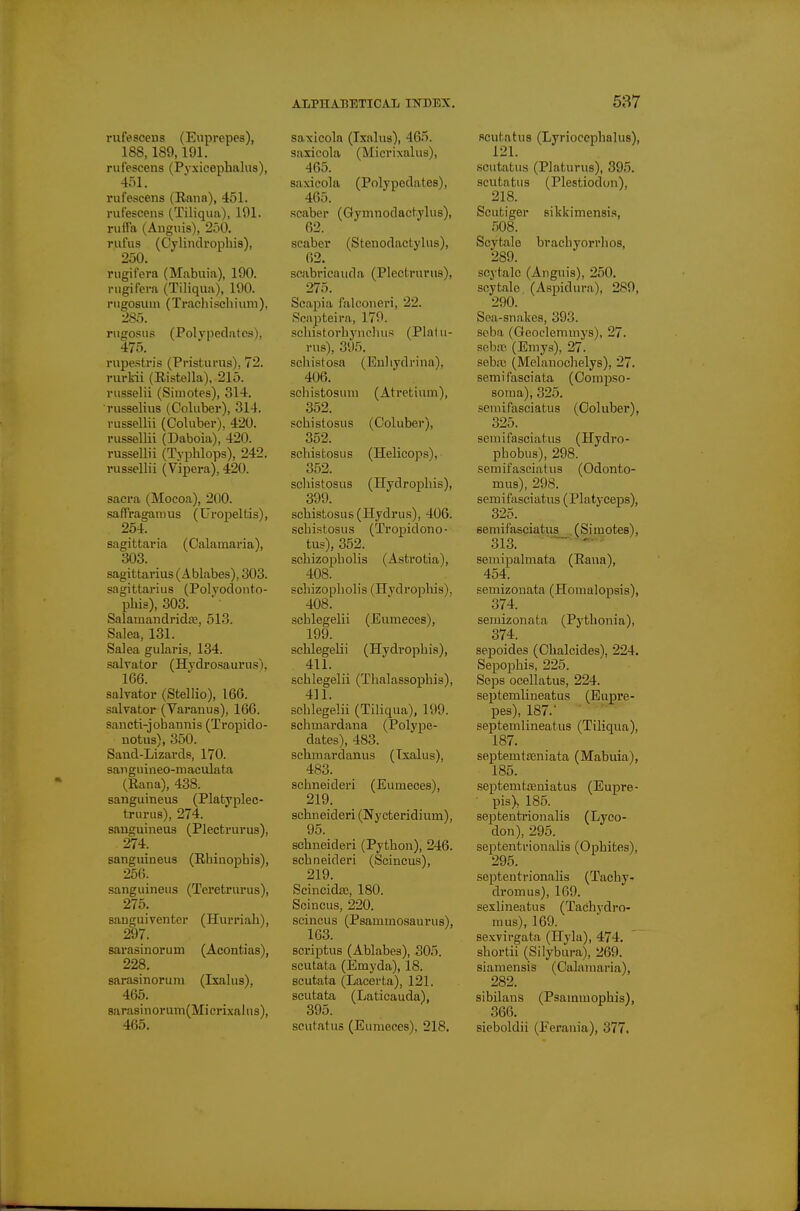 rufesceus (Euprepes), 188,189,191. rulescens (Pyxicephalus), 4r)l. rufescens (Eana), 451. rufescens (Tiliqua), 191. riiffa (Anguis), 250. rufus (Cylinclrophis), 250. nigifera (Mabuia), 190. rugifcra (Tiliqua), 190. rugosum (TrachiscliiuiTi), 285. riigosus (Polypedatos), 475. rupestris (Pristurus), 72. rurkii (Ristella), 215. viisselii (Simotes), 314. russelius (Coluber), 314. russellii (Coluber), 420. russellii (Daboia), 420. russellii (Typhlops), 242. russellii (Vipera), 420. sacra (Mocoa), 200. .saffragamus (Uropeltis), 254. sagittaria (Calamaria), 303. Sagittarius (Ablabes), 303. Sagittarius (Polvodonto- phis), 303. Salamaiidrida?, 513. Salea, 131. Salea gularis, 134. salvator (Hjdrosaurus). 166. salvator (Stellio), 166. salvator (Varanus), 166. sancti-johannis (Tropido- notus), 350. Sand-Lizards, 170. sanguineo-maculata (Rana), 438. sanguineus (Platyplec- trurus), 274. sanguineus (Plectrurus), 274. sanguineus (Rhinophis), 256. sanguineus (Teretrurus), 275. sanguiventer (Hurriah), 297. sarasinorum (Acontias), 228. sarasinorum (Ixalus), 465. 8arasinorum(Micrixahis), 465. ALPHABETICAL INDEX, saxicola (Ixalus), 465. saxicola (Micrixalus), 465. saxicola (Polypedates), 465. scaber (Gymnodactylus), 62. scaber (Stenodactylus), 62. scabricauda (Plectrurus), 275. Scapia falconeri, 22. Scnpteira, 179. sehistorbynclius (Plalu- rus), 395. schistosa (Euliydrina), 406. schistosuni (Atretium), 352. schistosus (Coluber), 352. scliistosus (Helicops), 3.52. scliistosus (ITydrophis), 399. scbistosus (Hydrus), 406. scbistosus (Tropidono- tus), 352. scbizopholis (Astrotia), 408. scliizopliolis (ITydrophis), 408. schlegelii (Euraeces), 199. schlegelii (Hydrophis), 411. schlegelii (Thalassophis), 411. schlegelii (Tiliqua), 199. schmardana (Polype- dates), 483. schmardanus (Ixalus), 483. schneideri (Eumeoes), 219. schneideri (Nycteridium), 95. schneideri (Python), 246. schneideri (Scincus), 219. Scincidas, 180. Scincus, 220. scincus (Psammosaurus), 1G3. scriptus (Ablabes), 305. scutata (Emyda), 18. scutata (Lacerta), 121. scutata (Laticauda), 395. scutatuo (Eumeces), 218. 537 Rcutatus (Lyriocephalue), scutatus (Platurus), 395. scutatus (Plestiodon), 218. Scutiger sikkimensis, 508. Scytale brachyorrhos, 289. scytale (Anguis), 250. scytale (Aspidura), 289, 290. Sea-snakes, 393. seba (Geoclemmys), 27. sebtu (Eiuya), 27. seba; (Melanochelys), 27. semifasciata (Compso- soma), 325. seuiiPasciatus (Coluber), 325. senaifasciatus (Hydro- phobus), 298. semifascialus (Odonto- mus), 298. semif'asciatus (Platyceps), 325. semifasciatus (Simotes), 313. — ' seniipalmata (Eana), 454. semizouata (Homalopsis), 374. semizonata (Pythonia), 374. sepoides (Chalcides), 224. Sepophis, 225. Seps ocellatus, 224. septemlineatus (Eupre- pes), 187. septemlineatus (Tiliqua), 187. septemtteniata (Mabuia), 185. septemtffiniatus (Eupre- pis), 185. septentrionalis (Lyco- don), 295. septenti'ionalis (Ophites), 295. septentrionalis (Tachy- dromus), 169. seslineatus (Tachydro- mus), 169. sexvirgata (Ilyla), 474. shortii (Silybura), 269. siamcnsis (Calamaria), 282. sibilans (Psammophis), 366. sieboldii (Ferania), 377.